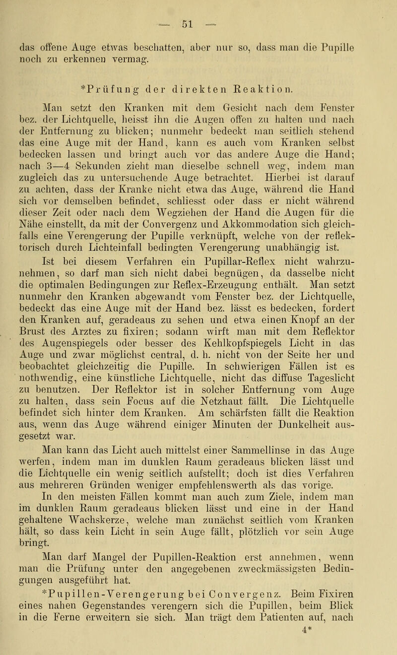 das offene Auge etwas beschatten, aber nur so, class man die Pupille noch zu erkennen vermag. *Prüfung der direkten Reaktion. Man setzt den Kranken mit dem Gesicht nach dem Fenster bez. der Lichtquelle, heisst ihn die Augen offen zu halten und nach der Entfernung zu blicken; nunmehr bedeckt man seitlich stehend das eine Auge mit der Hand, kann es auch vom Kranken selbst bedecken lassen und bringt auch vor das andere Auge die Hand; nach 3—4 Sekunden zieht man dieselbe schnell weg, indem man zugleich das zu untersuchende Auge betrachtet. Hierbei ist darauf zu achten, dass der Kranke nicht etwa das Auge, während die Hand sich vor demselben befindet, schliesst oder dass er nicht während dieser Zeit oder nach dem Wegziehen der Hand die Augen für die Nähe einstellt, da mit der Convergenz und Akkommodation sich gleich- falls eine Verengerung der Pupille verknüpft, welche von der reflek- torisch durch Lichteinfall bedingten Verengerung unabhängig ist. Ist bei diesem Verfahren ein Pupillar-Reflex nicht wahrzu- nehmen, so darf man sich nicht dabei begnügen, da dasselbe nicht die optimalen Bedingungen zur Reflex-Erzeugung enthält. Man setzt nunmehr den Kranken abgewandt vom Fenster bez. der Lichtquelle, bedeckt das eine Auge mit der Hand bez. lässt es bedecken, fordert den Kranken auf, geradeaus zu sehen und etwa einen Knopf an der Brust des Arztes zu fixiren; sodann wirft man mit dem Reflektor des Augenspiegels oder besser des Kehlkopfspiegels Licht in das Auge und zwar möglichst central, d. h. nicht von der Seite her und beobachtet gleichzeitig die Pupille. In schwierigen Fällen ist es nothwendig, eine künstliche Lichtquelle, nicht das diffuse Tageslicht zu benutzen. Der Reflektor ist in solcher Entfernung vom Auge zu halten, dass sein Focus auf die Netzhaut fällt. Die Lichtquelle befindet sich hinter dem Kranken. Am schärfsten fällt die Reaktion aus, wenn das Auge während einiger Minuten der Dunkelheit aus- gesetzt war. Man kann das Licht auch mittelst einer Sammellinse in das Auge werfen, indem man im dunklen Raum geradeaus blicken lässt und die Lichtquelle ein wenig seitlich aufstellt; doch ist dies Verfahren aus mehreren Gründen weniger empfehlenswerth als das vorige. In den meisten Fällen kommt man auch zum Ziele, indem man im dunklen Raum geradeaus blicken lässt und eine in der Hand gehaltene Wachskerze, welche man zunächst seitlich vom Kranken hält, so dass kein Licht in sein Auge fällt, plötzlich vor sein Auge bringt. Man darf Mangel der Pupillen-Reaktion erst annehmen, wenn man die Prüfung unter den angegebenen zweckmässigsten Bedin- gungen ausgeführt hat. *Pupiilen-Verengerung bei Convergenz. Beim Fixiren eines nahen Gegenstandes verengern sich die Pupillen, beim Blick in die Ferne erweitern sie sich. Man trägt dem Patienten auf, nach 4*