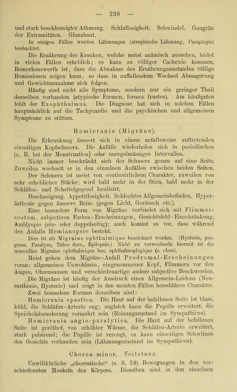 tincl stark beschleunigter Athmung. Schlaflosigkeit. Schwindel. Gangrän der Extremitäten. Glanzhaut. In einigen Fällen wurden Lähmungen (atrophische Lähmung, Paraplegie) beobachtet. Die Ernährung der Kranken, welche meist anämisch aussehen, leidet in vielen Fällen erheblich; es kann zu völliger Cachexie kommen. Bemerkenswerth ist, dass die Abnalmie des Ernährungszustandes völlige Remissionen zeigen kann, so dass in auffallendem Wechsel Abmagerung und Gewichtszunahme sich folgen. Häufig sind nicht alle Symptome, sondern nur ein geringer Tlieil derselben vorhanden (atypische Formen, formes frustes). Am häufigsten fehlt der Exophthalmus. Die Diagnose hat sich in solchen Fällen hauptsächlich auf die Tachycardie und die psychischen und allgemeinen Symptome zu stützen. Hemicranie (Migräne). Die Erkrankung äussert sich in einem anfallsweise auftretenden einseitigen Kopfschmerz. Die Anfälle wiederholen sich in periodischen (z. B. bei der Menstruation) oder unregelmässigeu Intervallen. Nicht immer beschränkt sich der Schmerz genau auf eine Seite. Zuweilen wechselt er in den einzelnen Anfällen zwischen beiden Seiten. Der Schmerz ist meist von continuirlichem Charakter, zuweilen von sehr erheblicher Stärke; wird bald mehr in der Stirn, bald mehr in der Schläfen- und Scheitelgegend localisirt. Brechneigung. Appetitlosigkeit. Schlechtes Allgemeinbefinden. Hyper- ästhesie gegen äussere Reize (gegen Licht, Geräusch etc.). Eine besondere Form von Migräne verbindet sich mit Flimmer- scotom, subjectiven Farben - Erscheinungen, Gesichtsfeld - Einschränkung, Amblyopie (ein- oder doppelseitig); auch kommt es vor, dass während des Anfalls Hemianopsie besteht. Dies ist als Migraine ophthalmique bezeichnet worden. (Hysterie, pro- gress. Paralyse, Tabes dors., Epilepsie.) Nicht zu verwechseln hiermit ist die musculäre Migraine ophthalmique bez. ophthalmoplegique (s. oben). Meist gehen dem Migräne-Anfall Prodromal-Er scheinungen voran: allgemeines Unwohlsein, eingenommener Kopf, Flimmern vor den Augen, Ohrensausen und verschiedenartige andere subjective Beschwerden. Die Migräne ist häufig der Ausdruck eines Allgemein-Leideus (Neu- rasthenie, Hysterie) und zeigt in den meisten Fällen hereditären Charakter. Zwei besondere Formen derselben sind: Hemicrania spastica. Die Haut auf der befallenen Seite ist blass, kühl, die Schläfen-Arterie eng; zugleich kann die Pupille erAveitert, die Speichelabsonderung vermehrt sein (Reizungszustand im Sympatliicus). Hemicrania angio-paralytica. Die Haut auf der befallenen Seite ist geröthet, von erhöhter Wärme, die Schläfen-Arterie erweitert, stark pulsirend; die Pupille ist verengt, es kann einseitiges Schwitzen des Gesichts vorhanden sein (Lähmungszustand im Sympatliicus). Chorea minor. Veitstanz. Unwillkürliche „choreatische (s. S. 59) Bewegungen in den ver- schiedensten Muskeln des Körpers. Dieselben sind in den einzelnen