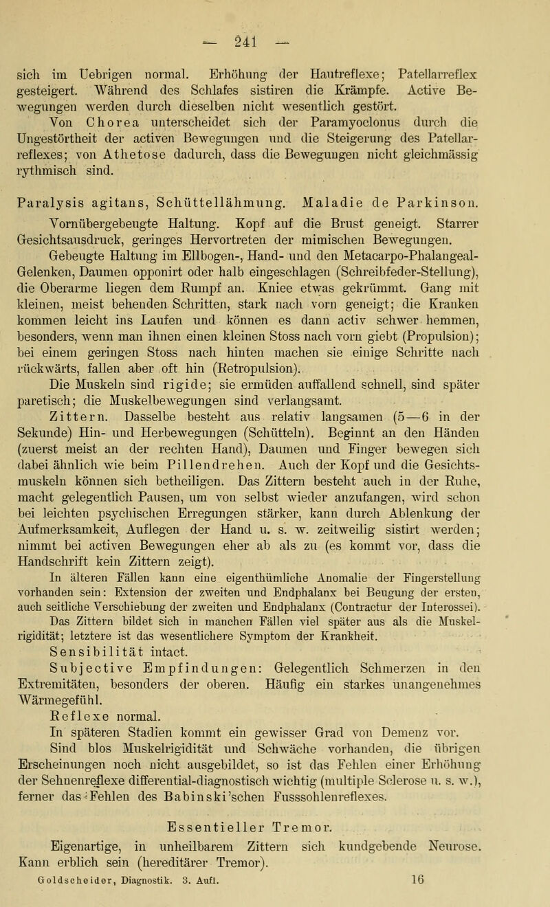 sich im üebrigen normal. Erhöhung der Hautreflexe; Patellarreflex gesteigert. Während des Schlafes sistiren die Krämpfe. Active Be- wegungen werden durcli dieselben nicht wesentlich gestört. Von Chorea unterscheidet sich der Paramyoclonus durch die Ungestörtheit der activen Bewegungen und die Steigerung des Patellar- i'eflexes; von Athetose dadurch, dass die Bewegungen nicht gleichmässig rythmisch sind. Paralysis agitans, Schüttellähmung. Maladie de Parkinson. Vornübergebeugte Haltung. Kopf auf die Brust geneigt. Starrer Gesichtsausdruclf, geringes Hervortreten der mimischen Bewegungen. Gebeugte Haltung im Ellbogen-, Hand- und den Metacarpo-Phalangeal- Gelenken, Daumen opponirt oder halb eingeschlagen (Schreibfeder-Stellung), die Oberarme liegen dem Rumpf an. Kniee etwas gekrümmt. Gang mit kleinen, meist behenden Schritten, stark nach vorn geneigt; die Kranken kommen leicht ins Laufen und können es dann activ schwer hemmen, besonders, wenn man ihnen einen kleinen Stoss nach vorn giebt (Propulsion); bei einem geringen Stoss nach hinten machen sie einige Schritte nach rückwärts, fallen aber oft hin (Retropulsion). Die Muskeln sind rigide; sie ermüden aulfallend schnell, sind später paretisch; die Muskelbewegungen sind verlangsamt. Zittern. Dasselbe besteht aus relativ langsamen (5—6 in der Sekunde) Hin- und Herbewegungen (Schütteln). Beginnt an den Händen (zuerst meist an der rechten Hand), Daumen und Finger bewegen sich dabei ähnlich wie beim Pillendrehen. Auch der Kopf und die Gesichts- muskeln können sich betheiligen. Das Zittern besteht auch in der Ruhe, macht gelegentlich Pausen, um von selbst wieder anzufangen, wird schon bei leichten psychischen Erregungen stärker, kann din-ch Ablenkung der Aufmerksamkeit, Auflegen der Hand u. s. w. zeitweilig sistirt werden; nimmt bei activen Bewegungen eher ab als zu (es kommt vor, dass die Handschrift kein Zittern zeigt). In älteren Fällen kann eine eigenthümliche Anomalie der Fingerstellung vorhanden sein: Extension der zweiten und Endphalanx bei Beugung der ersten, auch seitliche Verschiebung der zweiten und Endphalanx (Contractur der luterossei). Das Zittern bildet sich in manchen Fällen viel später aus als die Muskel- rigidität; letztere ist das wesentlichere Symptom der Krankheit. Sensibilität intact. Subjective Empfindungen: Gelegentlich Schmerzen in den Extremitäten, besonders der oberen. Häufig ein starkes unangenehmes Wännegefühl. Reflexe normal. In späteren Stadien kommt ein gewisser Grad von Demenz vor. Sind blos Muskelrigidität und Schwäche vorhanden, die übrigen Erscheinungen noch nicht ausgebildet, so ist das Fehlen einer Erhöhung der Sehnenreflexe differential-diagnostisch wichtig (multiple Sclerose u. s. w.), ferner das ^Fehlen des Babinski'schen Fusssohleureflexes. Essentieller Tremor. Eigenartige, in unheilbarem Zittern sich kundgebende Neurose. Kann erblich sein (hereditärer Tremor). Goldscheider, Diagnostik. 3. Aufl. 16
