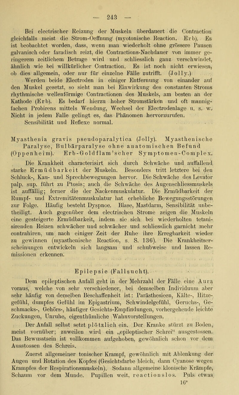 Bei electiischer Reizung der Muskeln überdauert die Cöntraction gleichfalls meist die Strom-Oeffnung (myotonische Reaction. Erb). Es ist beobachtet worden, dass, wenn man wiederholt ohne grössere Pausen galvanisch oder faradisch reizt, die Cöntractions-Nachdauer vitn immer ge- ringerem zeitlichem Betrage wird und schliesslich ganz verschwindet, ähnlich wie bei willkürlicher Cöntraction. Es ist noch nicht erwiesen, ob dies allgemein, oder nur für einzelne Fälle zutrifft. (Jelly.) Werden beide Electroden in einiger Entfernung von einander auf den Muskel gesetzt, so sieht man bei Einwirkung des constanten Stroms rhythmische wellenförmige Contractionen des Muskels, am besten an der Kathode (Erb). Es bedarf hierzu hoher Stromstärken und. oft mannig- fachen Probirens mittels Wendung, Wechsel der Electrodenlage u. s. w.. Nicht in jedem Falle gelingt es, das Phänomen hervorzurufen. Sensibilität und Reflexe normal. Myasthenia gravis pseudoparalytica (Jolly). Myasthenische Paralyse, Bulbärparalyse ohne anatomischen Befund (Oppenheim). Erb-Goldflam'scher Syraptomen^Complex. Die Krankheit characterisirt sich durch Schwäche und auffallend, starke Ermüdbarkeit der Muskeln. Besonders tritt letztere bei, clen Schhick-, Kau- und Sprechbewegungen hervor. Die Schwäche des Levatör palp. sup. führt zu Ptosis; auch die Schwäche des Augenschliessmuskels ist auffällig; ferner die der Nackenmuskulatur. Die Ermüdbarkeit der Rumpf- und Extremitätenmuskulatur hat erliebliche Bewegungsstörungen zur Folge. Häufig besteht Dyspnoe. Blase, Mastdarm, Sensibilität unbe- theiligt. Auch gegenüber dem electrischen Strome zeigen die Muskeln eine gesteigerte Ermüdbarkeit, indem sie sich bei wiederholten tetani- sirenden Reizen schwächer und sclnvächer und schliesslich garnicht mehr eontrahiren, um, nach einiger Zeit der Ruhe ihre Erregbarkeit wieder zu gewinnen (myasthenische Reaction, s. S. 136). Die Krankheitser- scheinungen entwickeln sich langsam und sclmbweise und lassen Re- lüissionen erkennen. Epilepsie (Fallsucht). - . . Dem epileptischen Anfall geht in der Mehrzahl der Fälle eine Aurt), voraus, welche von sehr verschiedener, bei demselben Individmun aber sehr häufig von derselben Beschaffenheit ist: Parästhesieen, Kälte-, Hitze- geftthl, dumpfes Gefühl im Epigastrium, Schwindelgefühl, Geruchs-, Ge- schmacks-, Gehörs-, häufiger Gesichts-Empfindungen, vorhergehende leichte Zuckungen, Unruhe, eigenthümliche Wahnvorstellungen, Der Anfall selbst setzt plötzlich ein. Der Kranke stürzt zu Boden, meist vornüber; zuweilen wird ein „epileptischer Schrei ausgestossen. Das Bewusstsein ist vollkommen aufgehoben, gewöhnlich schon vor dem Ausstossen des Schreis. Zuerst allgemeiner tonischer Krampf, gewöhnlich mit Ablenkung der Augen und Rotation des Kopfes (Gesichtsfarbe bleich, dann Cyanose wegen Krampfes der Respirationsmuskeln). Sodann allgemeine klonische Krämpfe, Schaum vor dem Munde. Pupillen weit, reaction slos. Puls etwas. 16*