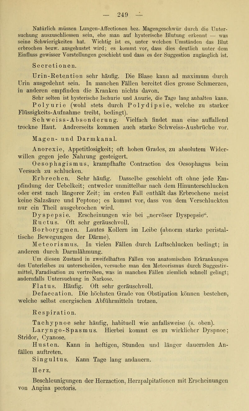 Natürlich müsseü Lungen-Affectionen bez. Magengeschwür durch die Unter- suchung auszuschliessen sein, ehe man auf hysterische Blutung erkennt — was seine Schwierigkeiten hat. Wichtig ist es, unter welchen Umständen das Blut erbrochen bezw. ausgehustet wird; es kommt vor, dass dies deutlich unter dem Einfluss gewisser Vorstellungen geschieht und dass es der Suggestion zugänglich ist. Secretioiien. Ürin-Eetention sehr häufig. Die Blase kann ad maximum durch Urin ausgedehnt sein. In manchen Fällen bereitet dies grosse Schmerzen, in anderen empfinden die Kranken nichts davon. Sehr selten ist hysterische Ischurie und Anurie, die Tage lang anhalten kann. Polyurie (wohl stets durch Polydipsie, welche zu starker Flüssigkeits-Aufnahme treibt, bedingt). Schweiss-Absonderung. Vielfach findet man eine auffallend trockne Haut. Andrerseits kommen auch starke Schweiss-Ausbrüche vor. Magen- und Darmkanal. Anorexie, Appetitlosigkeit; oft hohen Grades, zu absolutem Wider- willen gegen jede Nahrung gesteigert. Oesophagismus, krampfhafte Contraction des Oesophagus beim Versuch zu schlucken. Erbrechen. Sehr häufig. Dasselbe geschieht oft ohne jede Em- pfindung der üebelkeit; entweder unmittelbar nach dem Hinunterschlucken oder erst nach längerer Zeit; im ersten Fall enthält das Erbrochene meist keine Salzsäure und Peptone; es kommt vor, dass von dem Verschluckten nur ein Theil ausgebrochen wird. Dyspepsie. Erscheinungen Avie bei „nervöser Dyspepsie. Euctus. Oft sehr geräuschvoll. Borborygmen. Lautes Kollern im Leibe (abnorm starke peristal- tische BcAvegungen der Därme). Meteorismus. In vielen Fällen durch Luftschlucken bedingt; in anderen durch Darmlähmung. Um diesen Zustand in zweifelhaften Fällen von anatomischen Erkrankungen des Unterleibes zu unterscheiden, versuche man den Meteorismus durch Suggestiv- mittel, Faradisation zu vertreiben, was in manchen Fällen ziemlich schnell gelingt; andernfalls Untersuchung in Narkose. Flatus. Häufig. Oft sehr geräuschvoll. Defaecation. Die höchsten Grade von Obstipation können bestehen, welche selbst energischen Abführmitteln trotzen. Kespiration. Tachypnoe sehr häufig, habituell wie anfallsweise (s. oben). Laryngo-Spasmus. Hierbei kommt es zu wirklicher Dyspnoe; Stridor, Cyanose. Husten. Kann in heftigen. Stunden und länger dauernden An- fällen auftreten. Singultus. Kann Tage lang andauern. Herz. Beschleunigungen der Herzaction, Herzpalpitationen mit Erscheinungen von Angina pectoris.