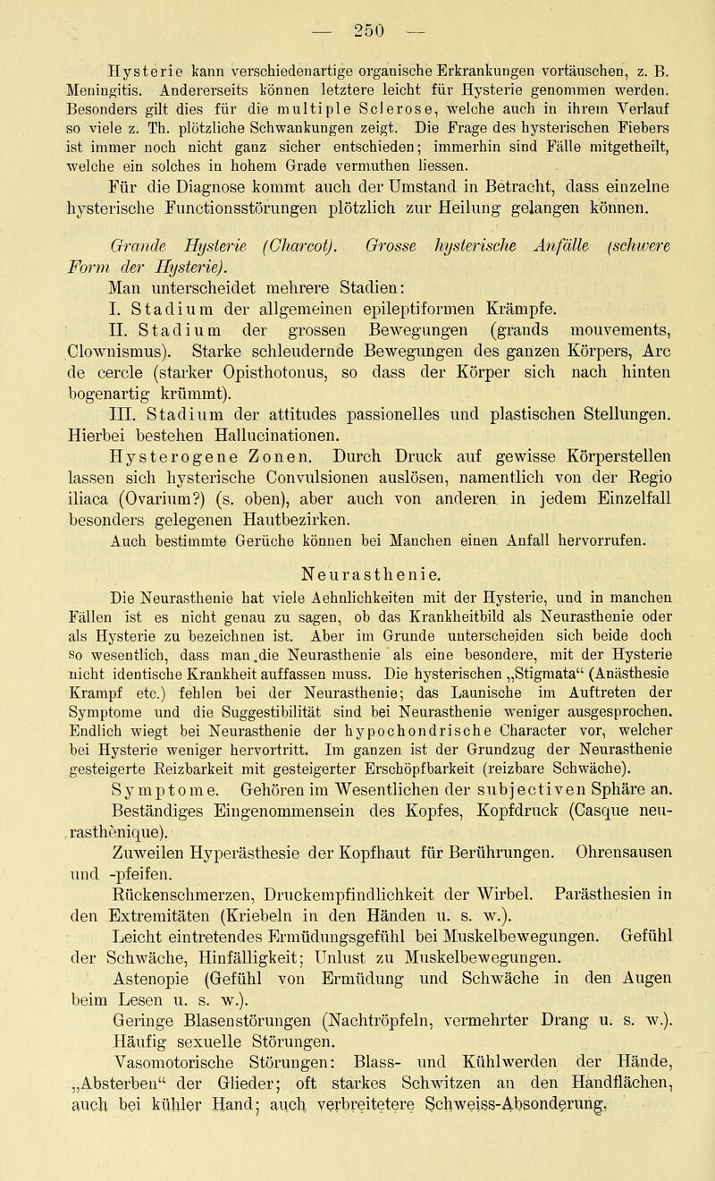 Hysterie kann verschiedenartige organische Erkrankungen vortäuschen, z. B. Meningitis. Andererseits können letztere leicht für Hysterie genommen werden. Besonders gilt dies für die multiple Sei er ose, welche auch in ihrem Verlauf so viele z. Th. plötzliche Schwankungen zeigt. Die Frage des hysterischen Fiebers ist immer noch nicht ganz sicher entschieden; immerhin sind Fälle mitgetheilt, welche ein solches in hohem Grade vermuthen Hessen. Für die Diagnose kommt auch der Umstand in Betracht, dass einzehie hysterische Fimctionsstörungen plötzlich zur Heilung gelangen können. Grande Hysterie (CharcotJ. Grosse hysterische Anfälle (schwere Form der Hysterie). Man unterscheidet mehrere Stadien: I. Stadium der allgemeinen epileptiformen Krämpfe. IL Stadium der grossen Bewegungen (grands mouvements, Clownismus). Starke schleudernde Bewegungen des ganzen Körpers, Are de cercle (starker Opisthotonus, so dass der Körper sich nach hinten bogenartig krümmt). III. Stadium der attitudes passionelles und plastischen Stellungen. Hierbei bestehen Hallucinationen. Hysterogene Zonen. Durch Druck auf gewisse Körperstellen lassen sich hysterische Convulsionen auslösen, namentlich von der Eegio iliaca (Ovarium?) (s. oben), aber auch von anderen in jedem Einzelfall besonders gelegenen Hautbezirken. Auch bestimmte Gerüche können bei Manchen einen Anfall hervorrufen. Neurasthenie. Die Neurasthenie hat viele Aehnlichkeiten mit der Hysterie, und in manchen Fällen ist es nicht genau zu sagen, ob das Krankheitbild als Neurasthenie oder als Hysterie zu bezeichnen ist. Aber im Grunde unterscheiden sich beide doch So wesentlich, dass man .die Neurasthenie als eine besondere, mit der Hysterie nicht identische Krankheit auffassen muss. Die hysterischen „Stigmata (Anästhesie Krampf etc.) fehlen bei der Neurasthenie; das Launische im Auftreten der Symptome und die Suggestibilität sind bei Neurasthenie w^eniger ausgesprochen. Endlich wiegt bei Neurasthenie der hypochondrische Character vor, welcher bei Hysterie weniger hervortritt. Im ganzen ist der Grundzug der Neurasthenie gesteigerte Reizbarkeit mit gesteigerter Erschöpfbarkeit (reizbare Schwäche). Symptome. Gehören im Wesentlichen der subjectiven Sphäre an. Beständiges Eingenommensein des Kopfes, Kopfdruck (Casque neu- .rasthenique). Zuweilen Hyperästhesie der Kopfhaut für Berührungen. Ohrensausen und -pfeifen. Rückenschmerzen, Druckerapfindlichkeit der Wirbel. Parästhesien in den Extremitäten (Kriebeln in den Händen u. s. w.). Leicht eintretendes Ermüdungsgefühl bei Muskelbewegungen. Gefühl der Schwäche, Hinfälligkeit; Unlust zu Muskelbewegungen. Astenopie (Gefühl von Ermüdung und Schwäche in den Augen beim Lesen u. s. w.). Geringe Blasen Störungen (Nachtröpfeln, vermehrter Drang u. s. w.). Häufig sexuelle Störungen. Vasomotorische Störungen: Blass- und Kühl werden der Hände, „Absterben der Glieder; oft starkes Schwitzen an den Handflächen, auch bei kühler Hand; auch verbreitetere Seh weiss-Absonderung,