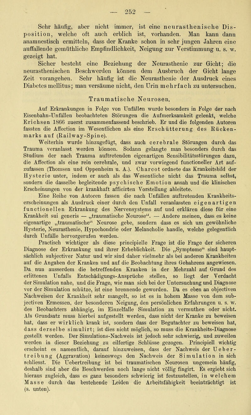 Sehr häufig, aber nicht immer, ist eine neurasthenische Dis- position, welche oft auch erblich ist, vorhanden. Man kann dann anaranestisch ermitteln, dass der Kranke schon in sehr jungen Jahren eine auffallende gemüthliche Empfindlichkeit, Neigung zur Verstimmung u. s. w. gezeigt hat. Sicher besteht eine Beziehung der Neurasthenie zur Gicht; die neurasthenischen Beschwerden können dem Ausbruch der Gicht lange Zeit vorangehen. Sehr häufig ist die Neurasthenie der Ausdruck eines Diabetes mellitus; man versäume nicht, den Urin mehrfach zu untersuchen. Traumatische Neurosen. Auf Erkrankungen in Folge von Unfällen wurde besonders in Folge der nach Eisenbahn-Unfällen beobachteten Störungen die Aufmerksamkeit gelenkt, welche Erichsen 1866 zuerst zusammenfassend beschrieb. Er und die folgenden Autoren fassten die Affection im Wesentlichen als eine Erschütterung des Eücken- marks auf (Railway-Spine). Weiterbin wurde hinzugefügt, dass auch cerebrale Störungen durch das Trauma veranlasst werden können. Sodann gelaugte man besonders durch das Studium der nach Trauma auftretenden eigenartigen Seusibilitätsstörungen dazu, die Affection als eine rein cerebrale, und zwar vorwiegend functioneller Art auf- zufassen (Thomsen und Oppenheim u. A.). Cbarcot ordnete das Krankeitsbild der Hysterie unter, indem er auch als das Wesentliche nicht das Trauma selbst, sondern die dasselbe begleitende psychische Emotion ansah und die klinischen Erscheinungen von der krankhaft afficirten Vorstellung ableitete. Eine Eeibe von Autoren fassen die nach Unfällen auftretenden Krankheits- erscheinungen als Ausdruck einer durch den Unfall veranlassten eigenartigen functionellen Erkrankung des Nervensystems auf und erklären diese für eine Krankheit sui generis — „traumatische Neurose. — Andere meinen, dass es keine eigenartige „traumatische Neurose gebe, sondern dass es sich um gewöhnliche Hysterie, Neurasthenie, Hypochondrie oder Melancholie handle, welche gelegentlich durch Unfälle hervorgerufen werden. Practisch wichtiger als diese principielle Frage ist die Frage der sicheren Diagnose der Erkrankung und ihrer Erhebhchkeit. Die „Symptome sind haupt- sächlich subjectiver Natur und wir sind daher vielmehr als bei anderen Krankheiten auf die Angaben der Kranken und auf die Beobachtung ihres Gebahrens angewiesen. Da nun ausserdem die betreffenden Kranken in der Mehrzahl auf Grund des erlittenen Unfalls Entschädigungs-Ansprüche stellen, so liegt der Verdacht der Simulation nahe, und die Frage, wie man sich bei der Untersuchung und Diagnose vor der Simulation schütze, ist eine brennende geworden. Da es eben an objectiven Nachweisen der Krankheit sehr mangelt, so ist es in hohem Masse von dem sub- jectiven Ermessen, der besonderen Neigung, den persönlichen Erfahrungen u. s. w. des Beobachters abhängig, im Einzelfalle Simulation zu vermuthen oder nicht. Als Grundsatz muss hierbei aufgestellt werden, dass nicht der Kranke zu beweisen hat, dass er wirklich krank ist, sondern dass der Begutachter zu beweisen hat, dass derselbe simulirt; ist dies nicht möglich, so muss die Krankheits-Diagnose gestellt werden. Der Simulations-Nachweis ist jedoch sehr schwierig, und zuweilen werden in dieser Beziehung zu eilfertige Schlüsse gezogen. Principiell wichtig erscheint es namentlich, darauf hinzuweisen, dass der Nachweis der Ueber- treibung (Aggravation) keineswegs den Nachweis der Simulation in sich schliesst. Die Uebertreibung ist bei traumatischen Neurosen ungemein häufig, deshalb sind aber die Beschwerden noch lange nicht völlig fingirt. Es ergiebt sich hieraus zugleich, dass es ganz besonders schwierig ist festzustellen, in welchem Masse durch das bestehende Leiden die Arbeitsfähigkeit beeinträchtigt ist (s. unten).