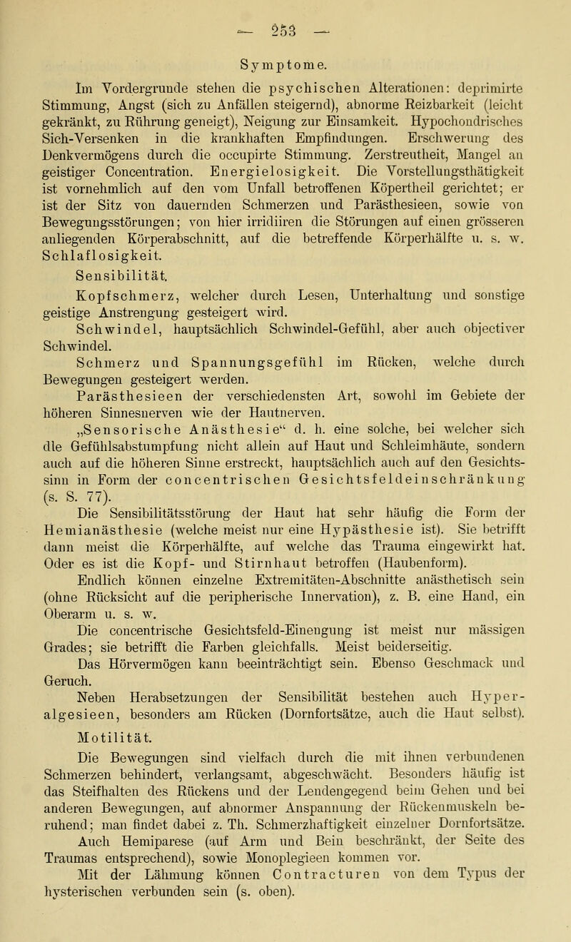 Symptome. Im Yordergrunde stehen die psychischen Alterationen: deprimirte Stimmung, Angst (sich zu Anfällen steigernd), abnorme Reizbarkeit (leicht gekränkt, zu Eührung geneigt), Neigung zur Einsamkeit. Hypochondrisches Sich-Versenken in die krankhaften Empfindungen. Erschwerung des Denkvermögens durch die occupirte Stimmung. Zerstreutheit, Mangel an geistiger Concentration. Energielosigkeit. Die Vorstellungsthätigkeit ist vornehmlich auf den vom Unfall betroffenen Köpertheil gerichtet; er ist der Sitz von dauernden Schmerzen und Parästliesieen, sowie von Bewegungsstörungen; von hier irridiiren die Störungen auf einen grösseren anliegenden Körperabschnitt, auf die betreffende Körperhälfte u. s. w. Schlaflosigkeit. Sensibilität. Kopfschmerz, welcher durch Lesen, Unterhaltung und sonstige geistige Anstrengung gesteigert wird. Schwindel, hauptsächlich Schwindel-Gefühl, aber auch objectiver Schwindel. Schmerz und Spannungsgefühl im Rüclcen, welche durch Bewegungen gesteigert werden. Parästhesieen der verschiedensten Art, sowohl im Gebiete der höheren Sinnesnerven wie der Hautnerven. „Sensorische Anästhesie d. h. eine solche, bei welcher sich die Gefühlsabstumpfung nicht allein auf Haut und Schleimhäute, sondern auch auf die höheren Sinne erstreckt, hauptsächlich auch auf den Gesichts- sinn in Form der concentrischen Gesichtsfel dein schränk ung (s. S. 77). Die Sensibilitätsstörung der Haut hat sehr häufig die Form der Hemianästhesie (welche meist nur eine Hypästhesie ist). Sie betrifft dann meist die Körperhälfte, auf welche das Trauma eingewirkt hat, Oder es ist die Kopf- und Stirnhaut betroffen (Haubenform). Endlich können einzelne Extremitäten-Abschnitte anästhetisch sein (ohne Rücksicht auf die peripherische Innervation), z. B. eine Hancl, ein Oberarm u. s. w. Die concentrische Gesichtsfeld-Einengung ist meist nur massigen Grades; sie betrifft die Farben gleichfalls. Meist beiderseitig. Das Hörvermögen kann beeinträchtigt sein. Ebenso Geschmack und Geruch, Neben Herabsetzungen der Sensibilität bestehen auch Hyper- algesieen, besonders am Rücken {Dornfortsätze, auch die Haut selbst), Motilität. Die Bewegungen sind vielfach durch die mit ihnen verbundenen Schmerzen behindert, verlangsamt, abgeschwächt. Besonders häufig ist das Steifhalten des Rückens und der Leudengegend beim Gehen und bei anderen Bewegungen, auf abnormer Anspannung der Eückenmuskeln be- ruhend; man findet dabei z. Th. Schmerzhaftigkeit einzelner Dornfortsätze, Auch Hemiparese (auf Arm und Bein beschränkt, der Seite des Traumas entsprechend), sowie Monoplegieen kommen vor. Mit der Lähmung können Contractureu von dem Typus der hysterischen verbunden sein (s. oben).