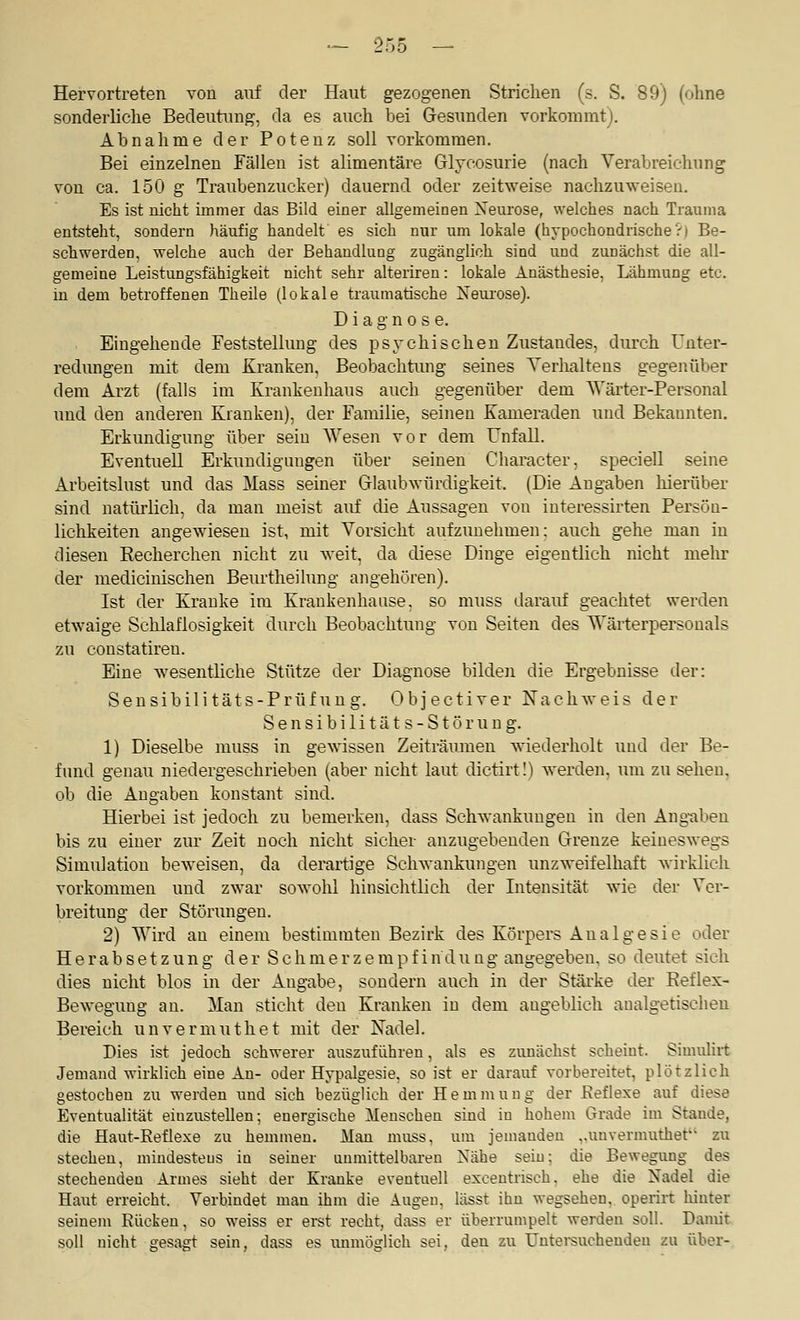 Hervortreten von auf der Haut gezogenen Strichen (s. S. 89) (ohne sonderliche Bedeutung, da es auch bei Gesunden vorkommt). Abnahme der Potenz soll vorkommen. Bei einzelnen Fällen ist alimentäre Glycosurie (nach Verabreichung von ca. 150 g Traubenzucker) dauernd oder zeitweise nachzuweisen. Es ist nicht immer das Bild einer allgemeinen Xeurose, welches nach Trauma entsteht, sondern häufig handelt es sich nur um lokale (hypochondrische?) Be- schwerden, welche auch der Behandlung zugänglich sind und zunächst die all- gemeine Leistungsfähigkeit nicht sehr alteriren: lokale Anästhesie, Lähmung etc. in dem betroffenen Theile (lokale traumatische Neui'ose). Diagnose. Eingehende Feststellung des psychischen Zustandes, durch Unter- redungen mit dem Kranken, Beobachtung seines Yerlialteus gegenüber dem Arzt (falls im Krankenhaus auch gegenüber dem Wärter-Personal und den anderen Kranken), der Familie, seinen Kameraden und Bekannten. Erkundigung über sein Wesen vor dem Unfall. Eventuell Erkundigungen über seinen Character, speciell seine Arbeitslust und das Mass seiner Glaubwürdigkeit. (Die Angaben liierüber sind natürlich, da man meist airf die Aussagen von iuteressirten Persön- lichkeiten angewiesen ist, mit Vorsicht aufzimehmen; auch gehe man in diesen Eecherchen nicht zu weit, da diese Dinge eigentlich nicht mehr der niedicinischen Beurtheilung angehören). Ist der Kranke im Krankenhause. so muss darauf geachtet werden etwaige Schlaflosigkeit durch Beobachtung von Seiten des Wärterpersonals zu constatiren. Eine wesentliche Stütze der Diagnose bilden die Ergebnisse der: Seusibilitäts-Prüfung. Objectiver Nachweis der Sensibilitäts-Störung. 1) Dieselbe muss in gewissen Zeiträumen wiederholt und der Be- fund genau niedergeschi-ieben (aber nicht laut dictirt!) werden, um zu sehen, ob die Angaben konstant sind. Hierbei ist jedoch zu bemerken, dass Schwankungen in den Ang-aben bis zu einer zur Zeit noch nicht sicher anzugebenden Grenze keineswegs Simulation beweisen, da derartige Schwankungen unzweifelhaft wirklich vorkommen und zwar sowolil hinsiclitlich der Intensität wie der Ver- breitung der Störungen. 2) Wird au einem bestimmten Bezirk des Körpers Analgesie oder Herabsetzung der Schmerzempfindung angegeben, so deutet sieh dies nicht blos in der Angabe, sondern auch in der Stäi-ke der Reflex- Bewegung an. Man sticht den Kranken in dem angeblich aualgetischeu Bereich u n v e r m u t h e t mit der Nadel. Dies ist jedoch schwerer auszuführen, als es zunächst scheint. Simuliit Jemand wirklich eine An- oder Hypalgesie, so ist er darauf vorbereitet, plötzlich gestochen zu werden und sich bezüglich der Hemmung der Beflexe auf diese Eventualität einzustellen; energische Menschen sind in hohem Grade im Stande, die Haut-Eeflexe zu hemmen. Man muss, um jemanden „unvermuthet zu stechen, mindestens in seiner unmittelbaren Nähe sein; die Bewegung des stechenden Armes sieht der Kranke eventuell excentiisch. ehe die Nadel die Haut erreicht. Verbindet man ihm die Augen, lässt ihn wegsehen, operirt Mater seinem Rücken, so weiss er eret recht, dass er überrumpelt werden soll. Damit soll nicht gesagt sein, dass es unmöglich sei, den zu IJntei-suchendeu zu über-