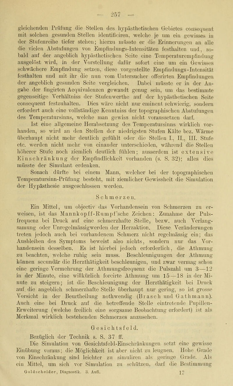 gleichenden Prüfung die Stellen des liypästhetischen Grebietes cousequent mit solchen gesunden Stellen identificiren, welche je um ein gewisses in der Stufenreihe tiefer stehen; hierzu miisste er die Erinnerungen an alle die vielen Abstufungen von Enipfindungs-Intensitäten festhalten und, so- bald auf der angebhch liypästhetischen Seite eine Temperaturempfindung ausgelöst wird, in der Vorstellung dafür sofort eine um ein Gre^visses schwächere Empfindung setzen, diese vorgestellte Empfindungs-Intensität festhalten und mit ihr die nun vom üntersucher oft'erirten Empfindungen der angeblich gesunden Seite vergleichen. Dabei müsste er in der An- gabe der fingirten Aequivalenzen gewandt genug sein, um das bestimmte gegenseitige Verhältniss der StufenAverthe auf der hyjjästhetischen Seite consequent festzuhalten. Dies wäre nicht nur eminent schwierig, sondern erfordert auch eine vollständige Kenntniss der topographischen Abstufungen des Temperatursinns, Avelche man gewiss nicht voraussetzen darf. Ist eine allgemeine Herabsetzung des Temperatursinns wirklich vor- handen, so wird an den Stellen der niedrigsten Stufen Kälte bez. Wärme überhaupt nicht mehr deutlich gefühlt oder die Stellen I., II., III. Stufe etc. werden nicht mehr von einander unterschieden, Avährend die Stellen höherer Stufe noch ziemlich deutlich fühlen; ausserdem ist extensive Einschränkung der Empfindlichkeit vorhanden (s. S. 32); alles dies müsste der Simulant erdenken. Sonach dürfte bei einem Mann, welcher bei der topographischen Temperatursinn-Prüfuug besteht, mit ziemlicher Grewissheit die Simulation der Hypästhesie ausgeschlossen werden. Schmerze u. Ein Mittel, um objectiv das Yorhandensein von Schmerzen zu er- weisen, ist das Maimkopff-Eumpf'sche Zeichen: Zunahme der Puls- frequenz bei Druck auf eine schmerzhafte Stelle, bezw. auch Verlang- samung oder Unregelmässigwerden der Herzaktion. Diese Veränderungen treten jedoch auch bei vorhandenem Schmerz nicht regelmässig ein; das Ausbleiben des Sj^mptoms beweist also nichts, sondern nur das Vor- handensein desselben. Es ist hierbei jedoch erforderlich, die Athmung zu beachten, welche ruhig sein muss. Beschleunigungen der Athmung können secundär die Herzthätigkeit beschleunigen, und zwar vermag schon eine geringe Vermehrung der Athmungsfrequenz die Pulszahl um 3—12 in der Minute, eine willkürlich forcirte Athmung um 15 —18 in der Mi- nute zu steigern; ist die Beschleunigung der Herzthätigkeit bei Druck auf. die angeblich schmerzhafte Stelle überhaupt nur gering, so ist grosse Vorsicht in der Beurtheiluug nothwendig (Brasch und Glathmann). Auch eine bei Druck auf die betreffende Stelle eintretende Pupillen- Erweiterung (welche freilich eine sorgsame Beobachtung erfordert) ist als Merkmal wirklich bestehenden Schmerzes anzusehen. Gresi ch tsf eld. Bezüglich der Technik s. S. 37 ff. Die Simulation von G-esichtsfeld-Einschränkungen setzt eine gewisse Einübung voraus; die Möglichkeit ist aber nicht zu leugnen. Hohe Grrade von Einschränkung sind leichter zu simuliren als geringe Grade. Als ein Mittel, nm sicii vor Simulation zu schützen, darf die Bestimmung Goldscheider, Diagnostik. 3. Aufl. ]^7