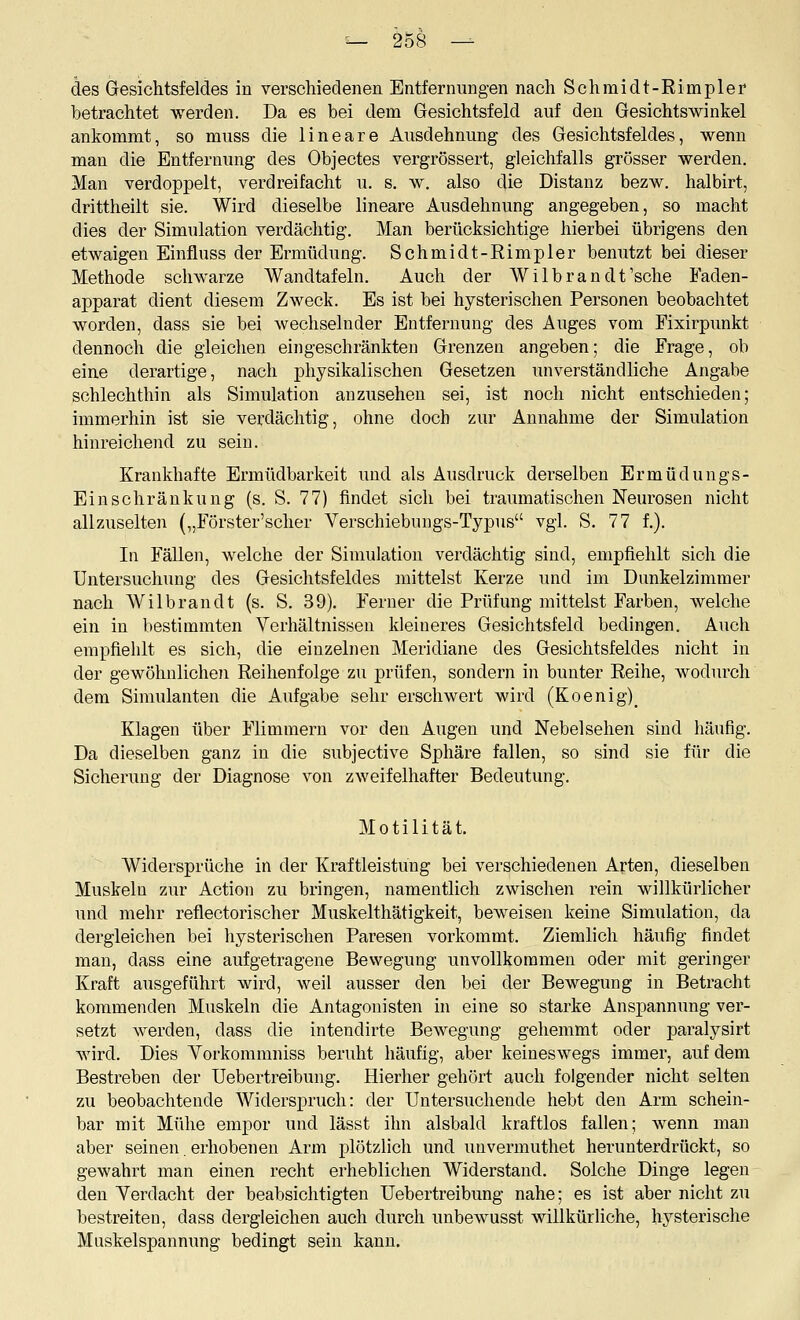 des Gesichtsfeldes in verschiedenen Entfernungen nach Schmidt-Rimpler betrachtet werden. Da es bei dem Gesichtsfeld auf den Gesichtswinkel ankommt, so muss die lineare Ausdehnung des Gesichtsfeldes, wenn man die Entfernung des Objectes vergrössert, gleichfalls grösser werden. Man verdoppelt, verdreifacht u. s. w. also die Distanz bezw. halbirt, drittheilt sie. Wird dieselbe lineare xiusdehnung angegeben, so macht dies der Simulation verdächtig. Man berücksichtige hierbei übrigens den etwaigen Einfluss der Ermüdung. Schmidt-Rimpler benutzt bei dieser Methode schwarze Wandtafeln. Auch der Wilbrandt'sche Faden- apparat dient diesem Zweck. Es ist bei hysterischen Personen beobachtet worden, dass sie bei wechselnder Entfernung des Auges vom Fixirpunkt dennoch die gleichen eingeschränkten Grenzen angeben; die Frage, ob eine derartige, nach physikalischen Gesetzen unverständliche Angabe schlechthin als Simulation anzusehen sei, ist noch nicht entschieden; immerhin ist sie verdächtig, ohne doch zur Annahme der Simulation hinreichend zu sein. Krankhafte Ermüdbarkeit und als Ausdruck derselben Ermüdungs- Einschränkung (s. S. 77) findet sich bei traumatischen Neurosen nicht allzuselten („Förster'scher Verschiebungs-Typus vgl. S. 77 f.). In Fällen, welche der Simulation verdächtig sind, empfiehlt sich die Untersuchung des Gesichtsfeldes mittelst Kerze und im Dunkelzimmer nach Wilbrandt (s. S. 39). Ferner die Prüfung mittelst Farben, welche ein in bestimmten Verhältnissen kleineres Gesichtsfeld bedingen. Auch empfiehlt es sich, die einzelnen Meridiane des Gesichtsfeldes nicht in der gewöhnlichen Reihenfolge zu prüfen, sondern in bunter Reihe, wodurch dem Simulanten die Aufgabe sehr erschwert wird (Koenig)_ Klagen über Flimmern vor den Augen und Nebelsehen sind häufig. Da dieselben ganz in die subjective Sphäre fallen, so sind sie für die Sicherung der Diagnose von zweifelhafter Bedeutung. Motilität. Widersprüche in der Kraftleistung bei verschiedenen Arten, dieselben Muskeln zur Action zu bringen, namentlich zwischen rein willkürlicher und mehr reflectorischer Muskelthätigkeit, beweisen keine Simulation, da dergleichen bei hysterischen Paresen vorkommt. Ziemlich häufig findet man, dass eine aufgetragene Bewegung unvollkommen oder mit geringer Kraft ausgeführt wird, weil ausser den bei der Bewegung in Betracht kommenden Muskeln die Antagonisten hi eine so starke Anspannung ver- setzt werden, dass die intendirte Bewegung gehemmt oder paralysirt wird. Dies Vorkommniss beruht häufig, aber keineswegs immer, auf dem Bestreben der Uebertreibung. Hierher gehört auch folgender nicht selten zu beobachtende Widerspruch: der Untersuchende hebt den Arm schein- bar mit Mühe empor und lässt ihn alsbald kraftlos fallen; wenn man aber seinen erhobenen Arm plötzlich und unvermuthet herunterdrückt, so gewahrt man einen recht erheblichen Widerstand. Solche Dinge legen den Verdacht der beabsichtigten Uebertreibung nahe; es ist aber nicht zu bestreiten, dass dergleichen auch dui'ch unbewusst willkürliche, hysterische Muskelspannung bedingt sein kann.