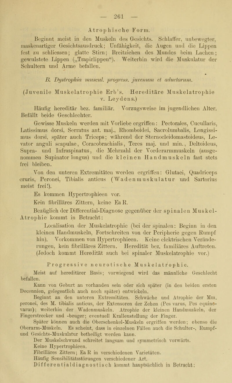 — 201 — Atrophische Form. Beginnt meist in den Muskehi des Gesichts. Schlaffer, imbewegter, maskenartiger Gresichtsausdriick; Unfähigkeit, die Augen und die Lippen fest zu schliessen; glatte Stirn; Breitziehen des Mundes beim Lachen; gewulstete Lippen („Trapirlippen). Weiterbin wird die Muskulatur der Schultern und Arme befallen. B. Dystrophia muscul. progress. juveimni et aduc-torum. (Juvenile Muskelatrophie Erb's. Hereditäre Muskelatrophie V. Leydens.) Häufig hereditär bez. familiär. Vorzugsweise im jugendlichen Alter. Befällt beide Geschlechter. Gewisse Muskeln werden mit Vorliebe ergriffen: Pectorales, Cucullaris, Latissimus dorsi, Serratus ant. maj., Rhomboidei, Sacrolumbalis, Longissi- mus dorsi, später auch Triceps; Avährend der Sternocleidomastoideus, Le- vator angiüi scapulae, Coracobrachiahs, Teres maj. und min., Deltoideus, Supra- und Infraspinatus, die Mehrzahl der Vorderarmmuskeln (ausge- nommen Supinator longus) und die kleinen Handmuskeln fast stets frei bleiben. Von den unteren Extremitäten werden ergriffen: Glutaei, Quadriceps cruris, Peronei, TibiaUs anticus (Waden luuskulatur und Sartorius meist frei!). Es kommen Hypertrophieen vor. Kein fibrilläres Zittern, keine Ea E. Bezüglich der Differential-Diagnose gegenüber der spinalen Muskel- Atrophie kommt in Betracht: Localisation der Muskelatrophie (bei der spinalen: Beginn in den kleinen Haudmuskeln, Fortschreiten von der Peripherie gegen Rumpf hin). Vorkommen von Hypertrophieen. Keine elektrischen Verände- rungen, kein fibrilläres Zittern. Heredität bez. familiäres Auftreten. (Jedoch kommt Heredität auch bei spinaler Muskelatrophie vor.) Progressive neurotische Muskelatrophie. Meist auf hereditärer Basis; vorwiegend wird das männliche Geschlecht befallen. Kann von Geburt an vorhanden sein oder sich später (in den beiden ersten Decennien, gelegentlich auch noch später) entwickehi. Beginnt an den unteren Extremitäten. Schwäche und Atrophie der ilm. peronei, des M. tibialis anticus, der Extensoren der Zehen (Pes varus, Pes equino- varus); weiterhin der Wadenmustelu. Atrophie der kleinen Handmuskeln, der Fingerstrecker und -beuger; eventuell Kralleustellung der Finger. Später können auch die Oberschenkel-Muskeln ergriffen werden; ebenso die Oberarm-Muskeln. Es scheint, dass in einzelnen Fällen auch die Schulter-, Kuuipf- und Gesichts-Muskulatur betheiligt werden kann. Der Muskelschwund schreitet langsam und symmetrisch vorwärts. Keine Hypertrophieen. Fibrilläres Zittern; Ea R in verschiedenen Varietäten. Häufig Sensibilitätsstörungen verschiedener Art. Differentialdiagnostisch kommt hauptsächhch in B(?tracht;