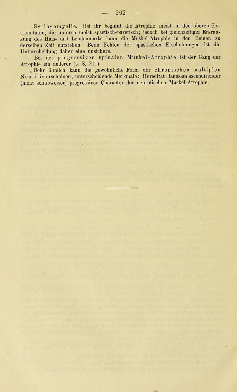 Syringomyelie. Bei ihr beginnt die Atrophie meist in den oberen Ex- tremitäten, die unteren meist spastisch-paretisch; jedoch bei gleichzeitiger Erkran- liung des Hals- und Lendenmarks kann die Muskel-Atrophie in den Beinen zu derselben Zeit entstehen. Beim Fehlen der spastischen Erscheinungen ist die Unterscheidung daher eine unsichere. Bei der progressiven spinalen Muskel-Atrophie ist der Gang der Atrophie ein anderer (_s. S. 211). » Sehr ähnlich kann die gewöhnliche Form der chronischen multiplen Neuritis erscheinen; unterscheidende Merkmale: Heredität; langsam ascendirender (nicht schubweiser) progressiver Character der neiirotischen Muskel-Atrophie.