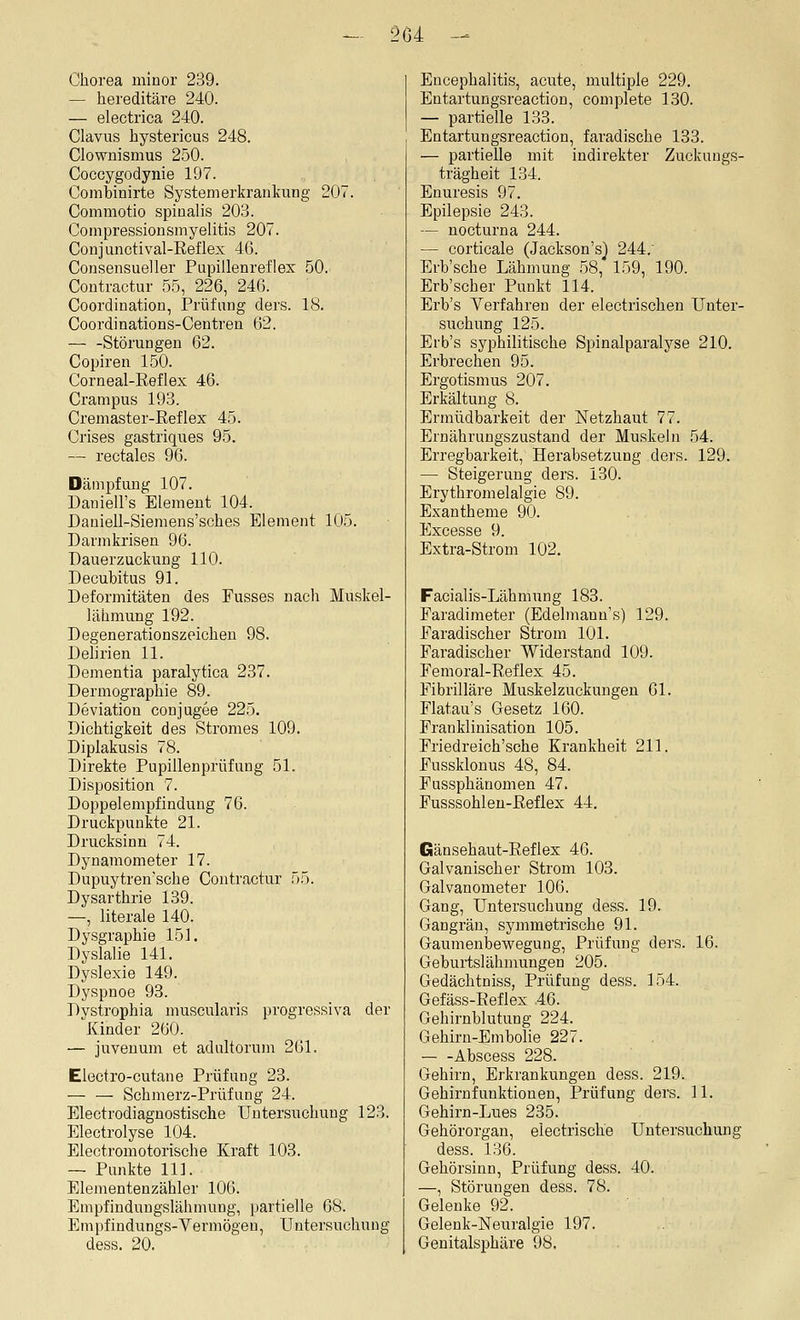 Chorea minor 239. — hereditäre 240. — electrica 240. Clavus hystericus 248. Clownismus 2.50. Coccygodynie 197. Combinirte Systemerl^rankung 207. Commotio spiualis 203. Compressionsmyelitis 207. Conjunctival-Eeflex 46. Consensueller Pupillenreflex 50. Coutractur 5.5, 226, 246. Coordination, Prüfung ders. 18. Coordinations-Centren 62. — -Störungen 62. Copiren 150. Corneal-Reflex 46. Crampus 193. Cremaster-Reflex 45. Crises gastriques 95. — rectales 96. Dämpfung 107. Daniell's Element 104. Daniell-Siemens'sches Element 105. Darmkrisen 96. üauerzuckung 110. Decubitus 91. Deformitäten des Fusses nach Muskel- lähmung 192. Degenerationszeichen 98. Dehrien 11. Dementia paralytica 237. Dermographie 89. Deviation conjugee 225. Dichtigkeit des Stromes 109. Diplakusis 78. Direkte Pupillenprüfung 51. Disposition 7. Doppelempfindung 76. Druckpunkte 21. Drucksinn 74. Dynamometer 17. Dupuytren'sche Contractur 55. Dysarthrie 139. —, literale 140. Dysgraphie 151. Dyslalie 141. Dyslexie 149. Dyspnoe 93. Dystrophia muscularis progressiva der Kinder 260. — juveuum et adultorum 261. Electro-cutane Prüfung 23. — — Schmerz-Prüfung 24. Electrodiagnostische Untersuchung 123. Electrolyse 104. Electromotorische Kraft 103. — Punkte 111. Elementenzähler 100. Empfindungslähmung, partielle 08. Empfindungs-Vermögen, Untersuchung dess. 20. Encephalitis, acute, multiple 229. Entartungsreaction, complete 130. — partielle 133. Entartungsreaction, faradische 133. — partielle mit indirekter Zuckungs- trägheit 1.34. Enuresis 97. Epilepsie 243. — nocturna 244. — corticale (Jackson's) 244, Erb'sche Lähmung 58, 159, 190. Erb'scher Punkt 114. Erb's Verfahren der electrischen Unter- suchung 125. Erb's syphilitische Spinalparalyse 210. Erbrechen 95. Ergotismus 207. Erkältung 8. Ermüdbarkeit der Netzhaut 77. Ernährungszustand der Muskeln 54. Erregbarkeit, Herabsetzung ders. 129. — Steigerung ders. 130. Erythromelalgie 89. Exantheme 90. Excesse 9. Extra-Strom 102. Facialis-Lähmung 183. Paradimeter (Edelmann's) 129. Faradischer Strom 101. Faradischer Widerstand 109. Femoral-Reflex 45. Fibrilläre Muskelzuckungeu 61. Flatau's Gesetz 160. Franklinisation 105. Friedreich'sche Krankheit 211. Fussklonus 48, 84. Fussphänomen 47. Fusssohlen-ßeflex 44, Gänsehaut-Reflex 46. Galvanischer Strom 103. Galvanometer 106. Gang, Untersuchung dess. 19. Gangrän, symmetrische 91. Gaumenbewegung, Prüfung ders. 16. Geburtslähmungen 205. Gedächtniss, Prüfung dess. 154. Gefäss-Eeflex 46. Gehirnblutung 224^ Gehirn-Embolie 227. — -Abscess 228. Gehirn, Erkrankungen dess. 219. Gehirnfunktionen, Prüfung ders. 11. Gehirn-Lues 235. Gehörorgan, electrische Untersuchung dess. 136. Gehörsinn, Prüfung dess. 40. —, Störungen dess. 78. Gelenke 92. Gelenk-Neuralgie 197. Genitalsphäre 98,