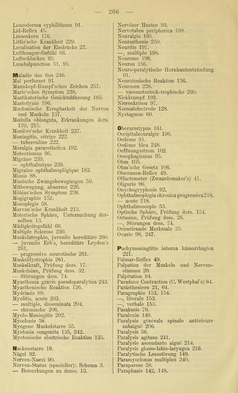 2G6 Leucoderma sypliiliticum 91. Lid-Reiex 45. Linsenkern lv6. Little'sche Krankheit 229. Localisation der Eindrücke 27. Lufthnnger-Gefühl 66. Lnftsohlucken 95. Liimbalpuuction 51, 95. Wlaladie des tics 246. Mal perforant 91. Mannkopf-Eumpfsches Zeichen 257. Marie'sches Symptom 238. Mastikatorische Gesichtslähmung 183. Mastodynie 196. Mechanische Erregbarkeit der ÜSTerven nnd Muskeln 137. MeduUa ohlongata, Erkrankungen ders. 170, 215. Meniere'sche Krankheit 237. Meningitis, eitrige 222. — tuberculöse 222. Meralgia paraesthetica 192. Meteorismus 96. Migräne 239. — ophthalmique 239. Migraine ophthalmoplegique 183. Miosis 88. Mimische Zwangsbewegungen 59. Mitbewegung, abnorme 226. Möbius'sches Symptom 238. Mogigraphie 152. Monoplegie 58. Morvan'sche Krankheit 213. Motorische Sphäre, Untersuchung der- selben 13. Müdigkeitsgefühl 66. Multiple Sclerose 230. Muskelatrophie, juvenile hereditäre 260. — juvenile Erb's, hereditäre Leyden's 261. — progressive neurotische 261. Muskeldystrophie 261. Muskelkraft, Prüfung ders. 17. Muskelsinn, Prüfung dess. 32. — Störungen dess. 74. Myasthenia gravis pseudoparalytica 243. Myasthenische Eeaktion 136. Mydriasis 88. Myelitis, acute 203. — multiple, disseminata 204. — chronische 206. Myelo-Meningitis 202. Myoclonie 58. Myogene Muskelstarre 55. Myotonia congenita 135, 242. Myotonische electrische Eeaktion 135. Nacken starre 18. Nägel 92. Nerven-Naevi 90. Nerven-Status (specielier): Schema 3. — Bemerkungen zu dems. 13. Nervöser Husten 93. Nervotabes peripherica 199. Neuralgie 195. Neurasthenie 250. Neuritis 197. —, multiple 198. Neurome 198. Neuron 156. Neuro-paralytische Hornhautentzündung 91. Neurotonische Eeaktion 136. Neurosen 238. — vasomotorisch-trophische 260. Nickkrampf 193. Nierenkrisen 97. Normalelectrode 128. Nystagmus 60. Oberarmtypus 161. Oceipitalneuralgie 196. Oedeme 91. Oedeme bleu 248. Oeffnungsstrom 102. Oesophagismus 95. Ohm 105. Ohm'sche Gesetz 106. Olecranon-Eeflex 49. Olfactometer (Zwaardemaker's) 41. Oligurie 96. Onychogryphosis 92. Ophthalmoplegia chronica progressiva 218. — acute 218. Ophthalmoscopie 53. Optische Sphäre, Prüfung ders. 154. Ortssinn, Prüfung dess. 26. ^, Störungen dess. 74. Orientirende Merkmale 35. Ovarie 98, 247. Pachymeningtitis interna hämorrhagica 221. Palmar-Eeflex 49. Palpation der Muskeln und Nerven- stämme 20. Palpitation 94. Paradoxe Contraction (C. Westphal's) 84. Parästhesieen 21, 64. Paragraphie 153, 154. —, literale 153. —, verbale 153. Parakusis 78. Paralexie 149. Paralysie generale spinale anterieure subaigue 206. Paralysis 56. Paralysis agitans 241. Paralysie ascendante aigue 214. Paralysis glosso-labio-laryngea 216. Paralytisclre Lesestörung 149. Paramyoclonns multiplex 240. Paraparese 58. Paraphasie 142, 148.