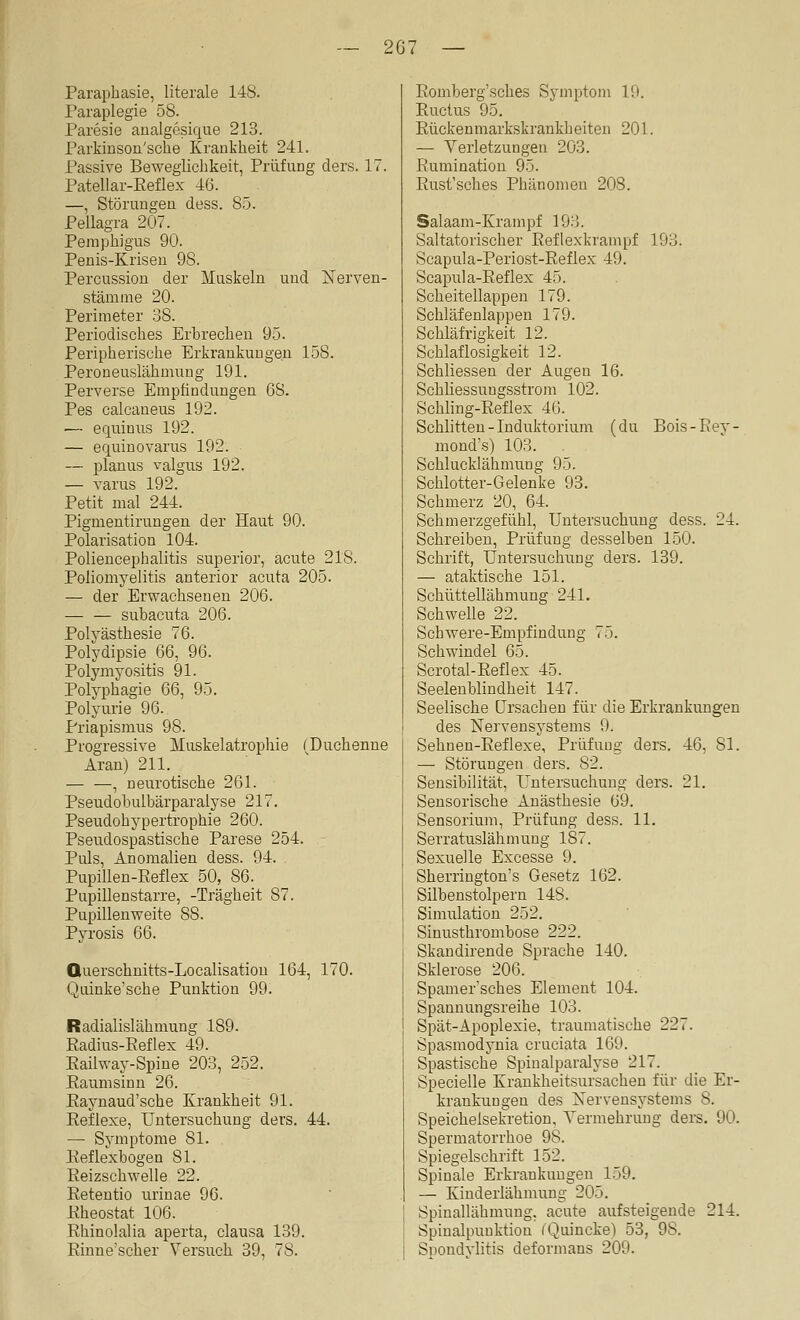 2G: Paraphasie, literale 148. Paraplegie 58. Paresie aualgesique 213. Parkinson'sclie Krankheit 241. Passive Beweglichkeit, Prüfung ders. 17. Patellar-Reflex 46. —, Störungen dess. 85. Pellagra 207. Pemphigus 90. Penis-Krisen 98. Percussion der Muskeln und Nerven- stämnie 20. Perimeter 38. Periodisches Erbrechen 95. Peripherische Erkrankungen 158. Peroneuslähmung 191. Perverse Empfindungen 68. Pes calcaneus 192. .— equiuus 192. — equinovarus 192. - — planus valgus 192. — varus 192. Petit mal 244. Pigmentirungen der Haut 90. Polarisation 104. Polieucephalitis superior, acute 218. Poliomyelitis anterior acuta 205. — der Erwachsenen 206. — — subacuta 206. Polyästhesie 76. Polydipsie 66, 96. Polymyositis 91. Polyphagie 66, 95. Polyurie 96. Priapismus 98. Progressive Muskelatrophie (Duchenne Ar au) 211. — —, neurotische 261. Pseudobulbärparalyse 217. Pseudohypertrophie 260. Pseudospastische Parese 254. Puls, Anomalien dess. 94. Pupillen-Eeflex 50, 86. Pupillenstarre, -Trägheit 87. Pupillenweite 88. Pyrosis 66. Querschuitts-Localisatiou 164, 170. Quinke'sche Punktion 99. Radialislähmung 189. Radius-Reflex 49. Railway-Spine 203, 252. Raumsinn 26. Raynaud'sche Krankheit 91. Reflexe, Untersuchung ders. 44. — Symptome 81. Reflexbogen 81. Reizschwelle 22. Retentio urinae 96. Rheostat 106. Rhinolalia aperta, clausa 139. Rinne'scher Versuch 39, 78. Romberg'sches Symptom 10. Ructus 95. Rückenmarkskrankheiten 201. — Verletzungen 203. Rumination 95. Rust'sches Phänomen 208. Salaam-Krampf 193. Saltatorischer Reflexkrampf 193. Scapula-Periost-Reflex 49. Scapula-Eeflex 45. Scheitellappen 179. Schläfenlappen 179. Schläfrigkeit 12. Schlaflosigkeit 12. Schliessen der Augen 16. Schliessungsstrom 102. Schling-Reflex 46. Schlitten-Induktorium (du Bois-Rey- mond's) 103. . Schlucklähmung 95. Schlotter-Gelenke 93. Schmerz 20, 64. Schmerzgefühl, Untersuchung dess. 24. Schreiben, Prüfung desselben 150. Schrift, Untersuchung ders. 139. — ataktische 151. Schüttellähmung 241, Schwelle 22. Schwere-Empfindung i 5. Schwindel 65. Scrotal-Reflex 45. Seelen blindheit 147. Seelische Ursachen für die Erkrankungen des Nervensystems 9. Sehnen-Reflexe, Prüfung ders. 46, 81. — Störungen ders. 82. Sensibilität, Untersuchung ders. 21. Sensorische Anästhesie 69. Sensorium, Prüfung dess. 11. Serratuslähmung 187. Sexuelle Excesse 9. Sherrington's Gesetz 162. Silbenstolpern 148. Simulation 252. Sinusthrombose 222. Skandirende Sprache 140. Sklerose 206. Spamer'sches Element 104. Spanuungsreihe 103. Spät-Apoplexie, traumatische 227. Spasmodynia cruciata 169. Spastische Spinalparalyse 217. Specielle Krankheitsursachen für die Er- krankungen des Xervensystems 8. Speichelsekretion, Yermehrung dei-s. 90. Spermatorrhoe 98. Spiegelschrift 152. Spinale Erkrankungen 159. — Kinderlähmung 205. Spinalläbmung. acute aufsteigende 214. Spinalpuuktiou (Quincke) 53, 98. Snondvlitis deformans 209.