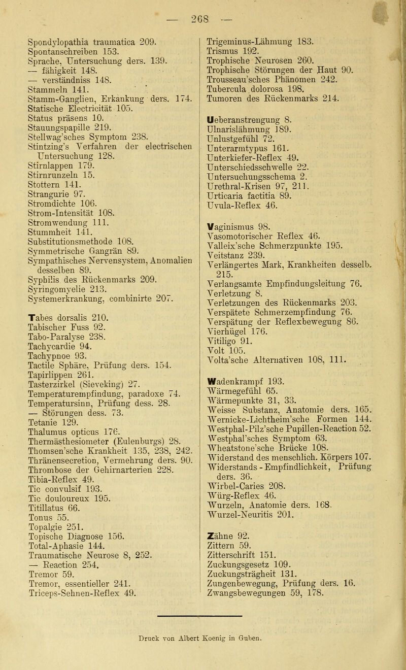 2G8 — Spondylopathia traumatica 209. Spontanschreiben 153. Sprache, Untersuchung ders. 139. — fähigkeit 148. — A'erständniss 148. Stammeln 141. Stamm-Ganglien, Erkankung ders. 174. Statische Electricität 105. Status präsens 10. Stauungspapille 219. Stellwag'sches Symptom 238. Stintzing's Verfahren der electrischen Untersuchung 128. Stirnlappen 179. Stirnrunzeln 15. Stottern 141. Strangui'ie 97. Stromdichte 106. Strom-Intensität 108. Strom Wendung 111. Stummheit 141. Substitutionsmethode 108. Symmetrische Gangrän 89. Sympathisches Nervensystem, Anomalien desselben 89. Syphilis des Rückenmarks 209. Syringomyelie 213. Systemerkrankung, combinirte 207. Tabes dorsalis 210. Tabischer Fuss 92. Tabo-Paralyse 238. Tachycardie 94. Tachypnoe 93. Tactile Sphäre, Prüfung ders. 154. Tapirlippen 261. Tasterzirkel (Sievekiug) 27. Teraperaturempfindung, paradoxe 74. Temperatursinn, Prüfung dess. 28. — Störungen dess. 73. Tetanie 129. Thalumus opticus 176. Therm ästhesiometer (Euleuburgs) 28. Thomsen'sche Krankheit 135, 238, 242. Thränensecretion, Vermehrung ders. 90. Thrombose der Gehirnarterien 228. Tibia-Reflex 49. Tic convulsif 193. Tic douloureux 195. Titillatus 66. Tonus 55. Topalgie 251. Topische Diagnose 156. Total-Aphasie 144. Traumatische Neurose 8, 252. — Eeaction 254. Tremor 59. Tremor, essentieller 241. Triceps-Sehnen-Reflex 49. Trigeminus-Lähmung 183. Trismus 192. Trophische Neurosen 260. Trophische Störungen der Jlaut 90. Trousseau'sches Phänomen 242. Tubercula. dolorosa 198. Tumoren des Rückenmarks 214. Ueberanstreugung 8. Ulnarislähmung J89. Unlustgefühl 72. Unterarmtypus 161. Unterkiefer-Reflex 49. Unterschiedssehwelle 22. Untersuchuugsschema 2. Urethral-Krisen 97, 211. Urticaria factitia 89. Uvula-Reflex 46. Vaginismus 98. Vasomotorischer Reflex 46. Valleix'sche Schmerzpunkte 195. Veitstanz 239. Verlängertes Mark, Krankheiten desselb, 215. Verlangsamte Empfindungsleitung 76. Verletzung 8. Verletzungen des Rückenmarks 203. Verspätete Schmerzempfindung 76. Verspätung der Reflexbewegung 86. Vierhügel 176. Vitiligo 91. Volt 105. Volta'sche Alternativen 108, 111. Wadenkrampf 193. Wärmegefühl 65. ^^ärmepunkte 31, 33. Weisse Substanz, Anatomie ders. 165. Wernicke-Lichtheini'sche Formen 144. Westphal-Pilz'sche Pupillen-Reaction 52. Westphal'sches Symptom 63. Wheatstonesche Brücke 108. Widerstand des menschlich. Körpers 107. Widerstands - Empfindlichkeit, Prüfung ders. 36. Wirbel-Caries 208. Würg-Reflex 46. Wurzeln, Anatomie ders. 168. \^urzel-Neui-itis 201. Zähne 92. Zittern 59. Zitterschrift 151. Zuckungsgesetz 109. Zuckungsträgheit 131. Zungenbewegung, Prüfung ders. 16. Zwangsbewegungen 59, 178. Druck von Albert Koenig in Guben.