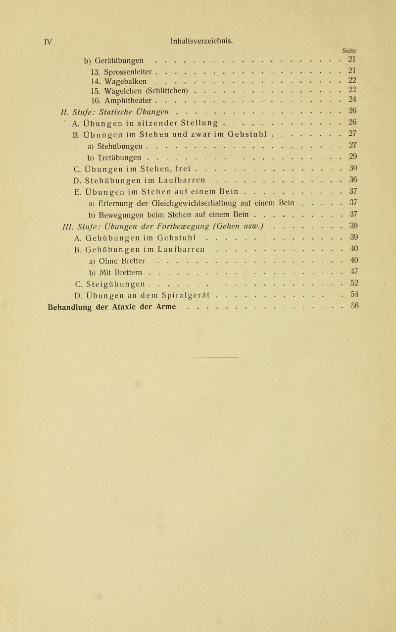 Seite b) Gerätübungen 21 13. Sprossenleiter 21 14. Wagebalken 22 15. Wägelchen (Schlittchen) 22 16. Amphitheater 24 //. Stufe: Statische Übungen 26 A. Übungen in sitzender Stellung 26 B. Übungen im Stehen und zwar im Gehstuhl 27 a) Stehübungen .27 b) Tretübungen 29 C. Übungen im Stehen, frei 30 D. Stehübungen im Laufbarren 36 E. Übungen im Stehen auf einem Bein 37 a) Erlernung der Gleichgewichtserhaltung auf einem Bein 37 b) Bewegungen beim Stehen auf einem Bein 37 ///. Stufe: Übungen der Fortbewegung (Gehen usw.) 39 A. Gehübungen im Gehstuhl 39 B. Gehübungen im Laufbarren 40 a) Ohne Bretter , 40 b) Mit Brettern 47 C. Steigübungen 52 D. Übungen an dem Spiralgerät 54 Behandlung der Ataxie der Arme 56