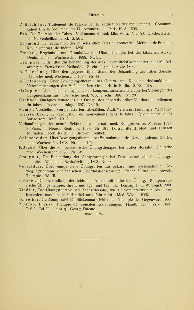 A. Raichline, Traitement de l'ataxie per la reeducation des mouvements. Communi- cation f. ä la Soc. med. du IX. Arrondiss. de Paris 19. 3. 1896. Erb, Die Therapie der Tabes. Volkmanns Samml. klin. Vortr. Nr. 150. Dtsche. Ztschr. für Nervenheilkunde XI. S. 261. Raymond, La reeducation des muscles chez l'ataxie locomotrice (Methode de Frenkel). Revue Internat, de therap. 1896. Frenkel, Ergebnisse und Grundsätze der Übungstherapie bei der tabischen Ataxie. Deutsche med. Wochenschr. 1896. Nr. 51. Gräupner, Hilfsmittel zur Behandlung der Ataxie vermittelst kompensierender Muskel- übungen (Frenkelsche Methode). Ztschr. f. prakt. Ärzte 1896. A. Eulenburg, Über den gegenwärtigen Stand der Behandlung der Tabes dorsalis. Deutsche med. Wochenschr. 1897. Nr. 44. A. Eulenburg, Über Bevi^egungstherapie bei Gehirn- und Rückenmarkskrankheiten. Veröffentlichungen der Hufelandschen Gesellsch. in Berhn. S. 78. 1897. Gräupner, Über einen Hilfsapparat zur kompensatorischen Therapie bei Störungen des Gangmechanismus. Deutsche med. Wochenschr. 1897. Nr. 20. Grebner, Quelques remarques sur l'usage des appareils orthoped. dans le traitement du tabes. Revue neurolog. 1897. Nr. 19. Rumpf, Vorstellung von gebesserten Tabesfällen. Ärztl. Verein in Hamburg 2. März 1897. Weissenbach, La reeducation de mouvements dans le tabes. Revue medic. de la Suisse rom. 1897. Nr. 2. Verhandlungen der neurol. Sektion des Internat, med. Kongresses zu Moskau 1897. S. Refer. in Neurol. Zentralbl. 1897. Nr. 18 , Fortschritte d. Med. und anderen Journalen (Jacob, Raichline, Brower, Frenkel). Goldscheider, Über Bewegungstherapie bei Erkrankungen des Nervensystems. Dtsche. med. Wochenschr. 1898. Nr. 4 und 5. P.Jacob, Über die kompensatorische Übungstherapie bei Tabes dorsalis. Deutsche med. Wochenschr. 1898. Nr. 8ff. Gräupner, Die Behandlung der Gangstörungen bei Tabes vermittelst der Übungs- therapie. Allg. med. Zentralzeitung 1898. Nr. 38. Vorstädter, Über einige neue Übungsarten zur präzisen und systematischen Be- wegungstherapie der tabischen Koordinationsstörung. Ztschr. f. diät, und physik. Therapie. Bd. IIL Frenkel, Die Behandlung der tabischen Ataxie mit Hilfe der Übung. Kompensato- rische Übungstherapie, ihre Grundlagen und Technik. Leipzig, F. C. W. Vogel, 1900. Kind 1er, Die Übungstherapie bei Tabes dorsalis, wie sie vom praktischen Arzt ohne besondere maschinelle Hilfsmittel auszuführen ist. Med. Woche 1900. Schreiber, Gehübungstafel für Rückenmarksleidende. Therapie der Gegenwart 1900. P.Jacob, Physikal. Therapie der spinalen Erkrankungen. Handb. der physik. Ther. Teil 2. Bd. II. Leipzig. Georg Thieme. usw. usw.