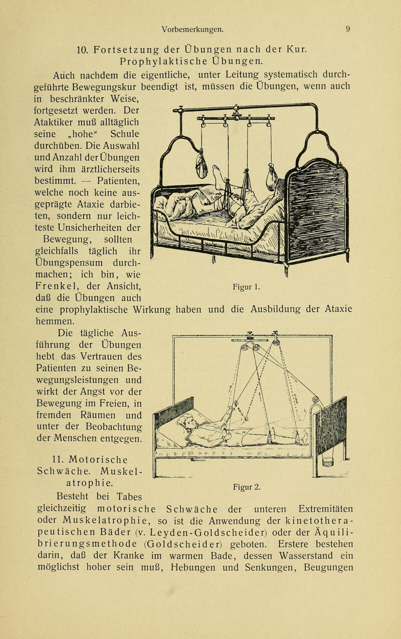 Figur 1. 10. Fortsetzung der Übungen nach der Kur. Prophylaktische Übungen. Auch nachdem die eigentliche, unter Leitung systematisch durch- geführte Bewegungskur beendigt ist, müssen die Übungen, wenn auch in beschränkter Weise, fortgesetzt werden. Der Ataktiker muß alltäglich seine „hohe Schule durchüben. Die Auswahl und Anzahl der Übungen wird ihm ärztlicherseits bestimmt. — Patienten, welche noch keine aus- geprägte Ataxie darbie- ten, sondern nur leich- teste Unsicherheiten der Bewegung, sollten gleichfalls täglich ihr Übungspensum durch- machen; ich bin, wie Frenkel, der Ansicht, daß die Übungen auch eine prophylaktische Wirkung haben und die Ausbildung der Ataxie hemmen. Die tägliche Aus- führung der Übungen hebt das Vertrauen des Patienten zu seinen Be- wegungsleistungen und wirkt der Angst vor der Bewegung im Freien, in fremden Räumen und unter der Beobachtung der Menschen entgegen. 11. Motorische Schwäche. Muskel- atrophie. Besteht bei Tabes gleichzeitig motorische Schwäche der unteren Extremitäten oder Muskelatrophie, so, ist die Anwendung der kinetothera- peutischen Bäder (v. Leyden-Goldscheider) oder der Äquili- brierungsmethode (Goldscheider) geboten. Erstere bestehen darin, daß der Kranke im warmen Bade, dessen Wasserstand ein möglichst hoher sein muß, Hebungen und Senkungen, Beugungen