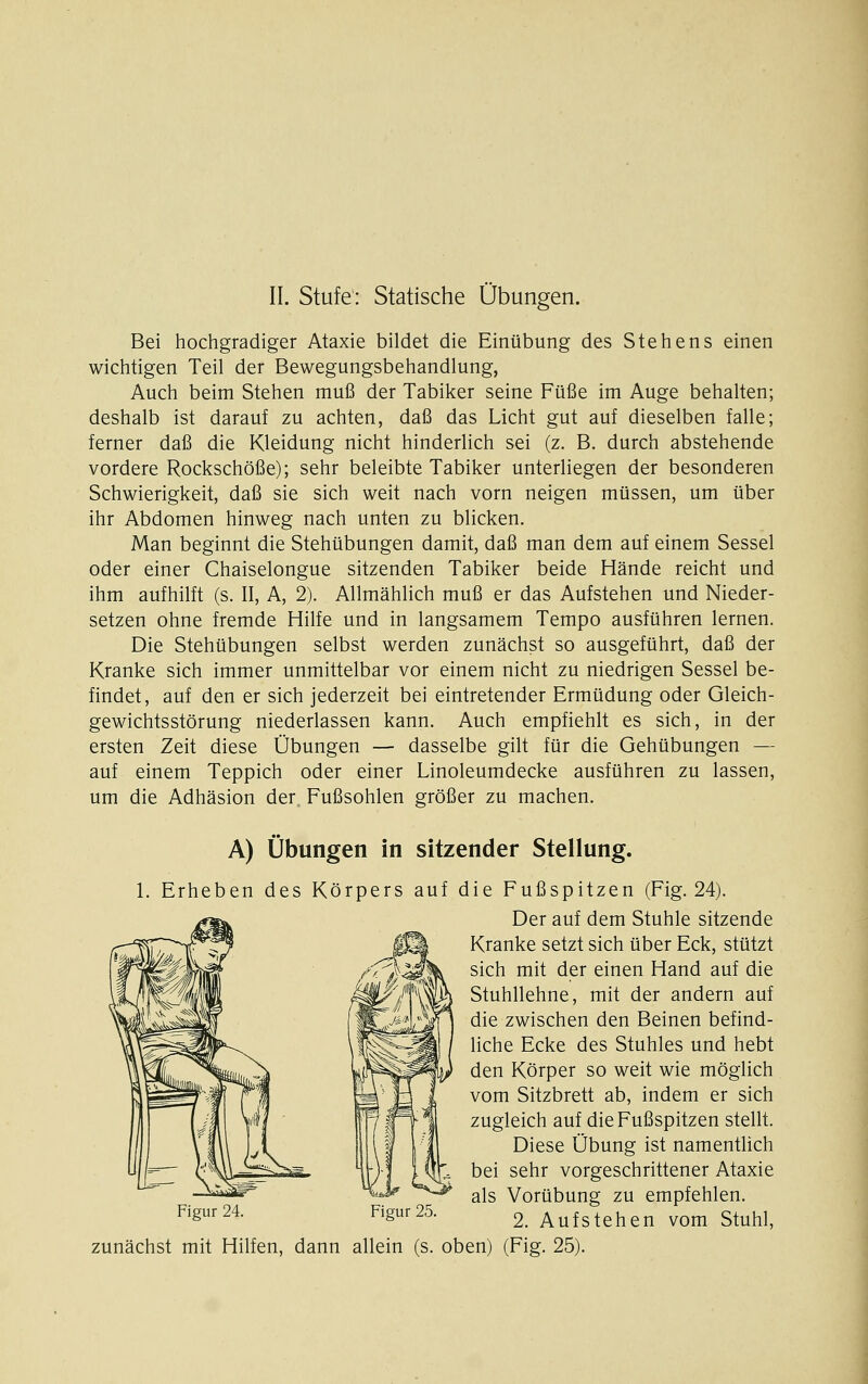 Bei hochgradiger Ataxie bildet die Einübung des Stehens einen wichtigen Teil der Bewegungsbehandlung, Auch beim Stehen muß der Tabiker seine Füße im Auge behalten; deshalb ist darauf zu achten, daß das Licht gut auf dieselben falle; ferner daß die Kleidung nicht hinderlich sei (z. B. durch abstehende vordere Rockschöße); sehr beleibte Tabiker unterliegen der besonderen Schwierigkeit, daß sie sich weit nach vorn neigen müssen, um über ihr Abdomen hinweg nach unten zu blicken. Man beginnt die Stehübungen damit, daß man dem auf einem Sessel oder einer Chaiselongue sitzenden Tabiker beide Hände reicht und ihm aufhilft (s. II, A, 2). Allmählich muß er das Aufstehen und Nieder- setzen ohne fremde Hilfe und in langsamem Tempo ausführen lernen. Die Stehübungen selbst werden zunächst so ausgeführt, daß der Kranke sich immer unmittelbar vor einem nicht zu niedrigen Sessel be- findet, auf den er sich jederzeit bei eintretender Ermüdung oder Gleich- gewichtsstörung niederlassen kann. Auch empfiehlt es sich, in der ersten Zeit diese Übungen — dasselbe gilt für die Gehübungen — auf einem Teppich oder einer Linoleumdecke ausführen zu lassen, um die Adhäsion der Fußsohlen größer zu machen. A) Übungen in sitzender Stellung. 1. Erheben des Körpers auf die Fußspitzen (Fig. 24). Der auf dem Stuhle sitzende Kranke setzt sich über Eck, stützt sich mit der einen Hand auf die Stuhllehne, mit der andern auf die zwischen den Beinen befind- liche Ecke des Stuhles und hebt den Körper so weit wie möglich vom Sitzbrett ab, indem er sich zugleich auf die Fußspitzen stellt. Diese Übung ist namentHch bei sehr vorgeschrittener Ataxie als Vorübung zu empfehlen. Figur24. Figur25. g. Aufstehen vom Stuhl, zunächst mit Hilfen, dann allein (s. oben) (Fig. 25).