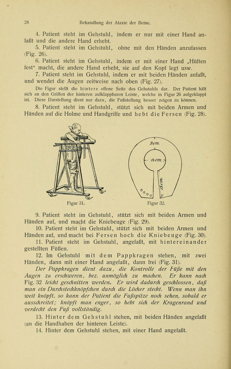 4. Patient steht im Gehstuhl, indem er nur mit einer Hand an- faßt und die andere Hand erhebt. 5. Patient steht im Gehstuhl, ohne mit den Händen anzufassen (Fig. 26). 6. Patient steht im Gehstuhl, indem er mit einer Hand „Hüften fest macht, die andere Hand erhebt, sie auf den Kopf legt usw. 7. Patient steht im Gehstuhl, indem er mit beiden Händen anfaßt, und wendet die Augen zeitweise nach oben (Fig. 27). Die Figur stellt die hintere offene Seite des Gehstuhls dar. Der Patient hält sich an den Griffen der hinteren aufklappbaren Leiste, welche in Figur 26 aufgeklappt ist. Diese Darstellung dient nur dazu, die Fußstellung besser zeigen zu können. 8. Patient steht im Gehstuhl, stützt sich mit beiden Armen und Händen auf die Holme und Handgriffe und hebt die Fersen (Fig. 28). Figur 31. Figur 32. 9. Patient steht im Gehstuhl, stützt sich mit beiden Armen und Händen auf, und macht die Kniebeuge (Fig. 29). 10. Patient steht im Gehstuhl, stützt sich mit beiden Armen und Händen auf, und macht bei Fersen hoch die Kniebeuge (Fig. 30). 11. Patient steht im Gehstuhl, angefaßt, mit hintereinander gestellten Füßen. 12. Im Gehstuhl mit dem Pappkragen stehen, mit zwei Händen, dann mit einer Hand angefaßt, dann frei (Fig. 31). Der Pappkragen dient dazu, die Kontrolle der Füße mit den Augen zu erschweren, bez. unmöglich zu machen. Er kann nach Fig. 32 leicht geschnitten werden. Er wird dadurch geschlossen, daß man ein Durchsteckknöpfchen durch die Löcher steckt. Wenn man ihn weit knöpft, so kann der Patient die Fußspitze noch sehen, sobald er ausschreitet; knöpft man enger, so hebt sich der Kragenrand und verdeckt den Fuß vollständig. 13. Hinter dem Gehstuhl stehen, mit beiden Händen angefaßt (an die Handhaben der hinteren Leiste). 14. Hinter dem Gehstuhl stehen, mit einer Hand angefaßt.