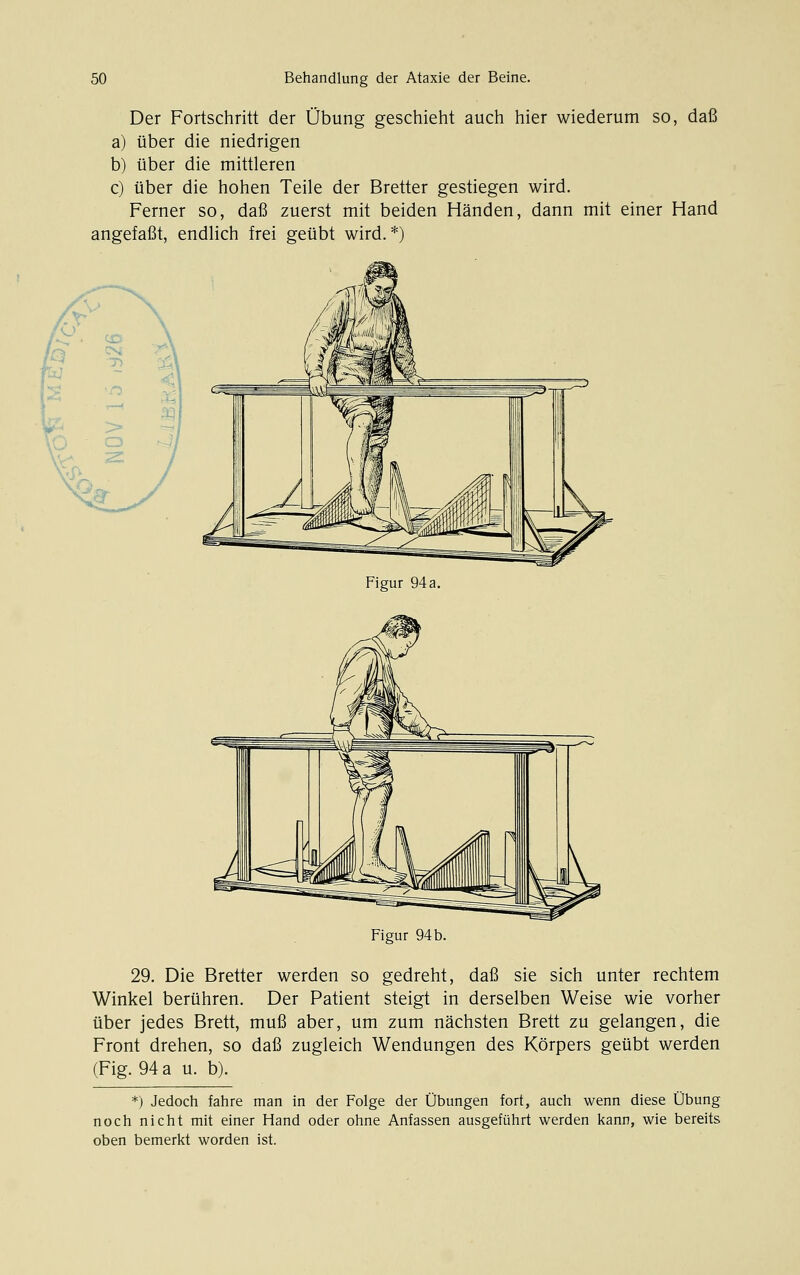 Der Fortschritt der Übung geschieht auch hier wiederum so, daß a) über die niedrigen b) über die mittleren c) über die hohen Teile der Bretter gestiegen wird. Ferner so, daß zuerst mit beiden Händen, dann mit einer Hand angefaßt, endlich frei geübt wird. *) J^\ > \ /v \ C£> \ lf> CS ?^\ 1, 1} T ( 3^ < y-'-' >» —( \L' o 4 Figur 94 a. Figur 94 b. 29. Die Bretter werden so gedreht, daß sie sich unter rechtem Winkel berühren. Der Patient steigt in derselben Weise wie vorher über jedes Brett, muß aber, um zum nächsten Brett zu gelangen, die Front drehen, so daß zugleich Wendungen des Körpers geübt werden (Fig. 94 a u. b). *) Jedoch fahre man in der Folge der Übungen fort, auch wenn diese Übung noch nicht mit einer Hand oder ohne Anfassen ausgeführt werden kann, wie bereits oben bemerkt worden ist.