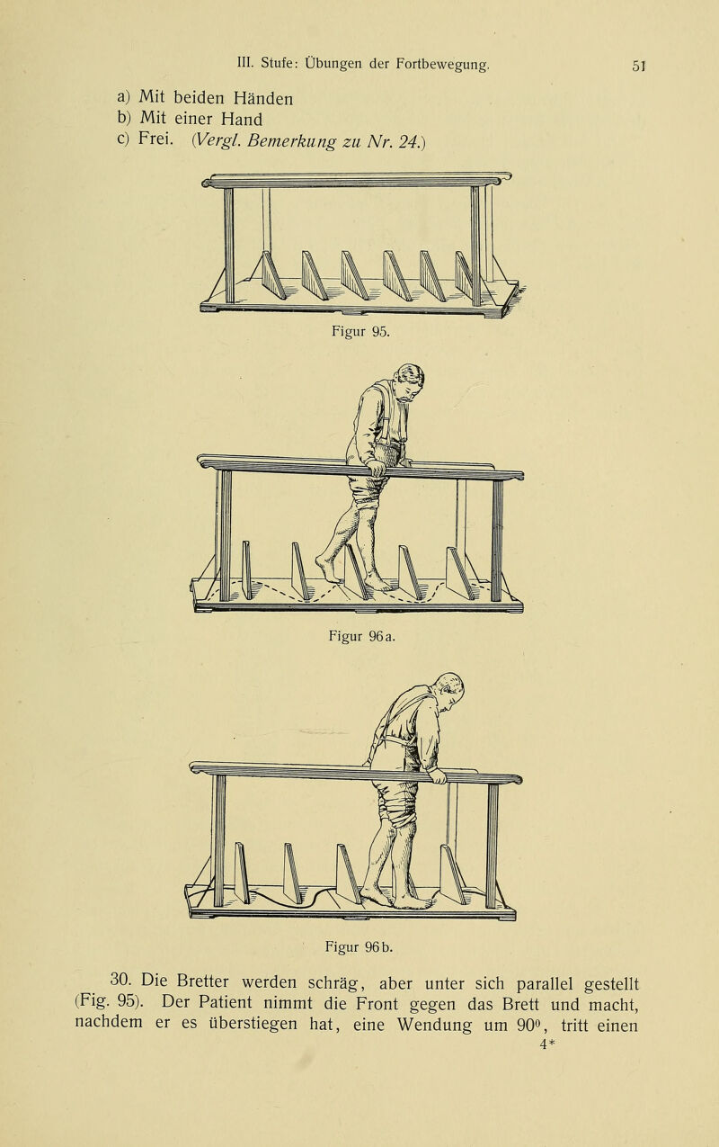 a) Mit beiden Händen b) Mit einer Hand c) Frei, (yergl. Bemerkung zu Nr. 24.) Figur 95. Figur 96 a. ' Figur 96 b. 30. Die Bretter werden schräg, aber unter sichi parallel gestellt (Fig. 95). Der Patient nimmt die Front gegen das Brett und macht, nachdem er es überstiegen hat, eine Wendung um 90», tritt einen 4*