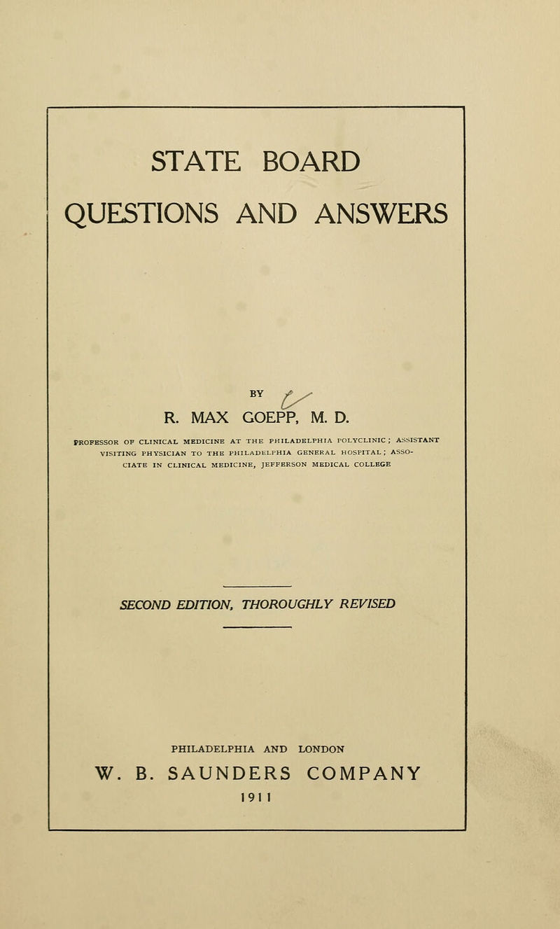 STATE BOARD QUESTIONS AND ANSWERS BV £/ R. MAX GOEPP, M. D. PROFESSOR OF CLINICAL MEDICINE AT THE PHILADELPHIA POLYCLINIC ; ASSISTANT VISITING PHYSICIAN TO THE PHILADELPHIA GENERAL HOSPITAL; ASSO- CIATE IN CLINICAL MEDICINE, JEFFBRSON MEDICAL COLLEGE SECOND EDITION, THOROUGHLY REVISED PHILADELPHIA AND LONDON W. B. SAUNDERS COMPANY