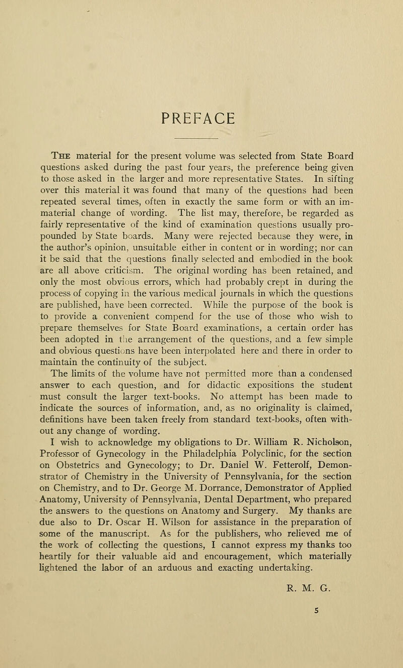 PREFACE The material for the present volume was selected from State Board questions asked during the past four years, the preference being given to those asked in the larger and more representative States. In sifting over this material it was found that many of the questions had been repeated several times, often in exactly the same form or with an im- material change of wording. The list may, therefore, be regarded as fairly representative of the kind of examination questions usually pro- pounded by State boards. Many were rejected because they were, in the author's opinion, unsuitable either in content or in wording; nor can it be said that the questions finally selected and embodied in the book are all above criticism. The original wording has been retained, and only the most obvious errors, which had probably crept in during the process of copying in the various medical journals in which the questions are published, have been corrected. While the purpose of the book is to provide a convenient compend for the use of those who wish to prepare themselves for State Board examinations, a certain order has been adopted in the arrangement of the questions, and a few simple and obvious questions have been interpolated here and there in order to maintain the continuity of the subject. The limits of the volume have not permitted more than a condensed answer to each question, and for didactic expositions the student must consult the larger text-books. No attempt has been made to indicate the sources of information, and, as no originality is claimed, definitions have been taken freely from standard text-books, often with- out any change of wording. I wish to acknowledge my obligations to Dr. William R. Nicholson, Professor of Gynecology in the Philadelphia Polyclinic, for the section on Obstetrics and Gynecology; to Dr. Daniel W. Fetterolf, Demon- strator of Chemistry in the University of Pennsylvania, for the section on Chemistry, and to Dr. George M. Dorrance, Demonstrator of Applied Anatomy, University of Pennsylvania, Dental Department, who prepared the answers to the questions on Anatomy and Surgery. My thanks are due also to Dr. Oscar H. Wilson for assistance in the preparation of some of the manuscript. As for the publishers, who relieved me of the work of collecting the questions, I cannot express my thanks too heartily for their valuable aid and encouragement, which materially lightened the labor of an arduous and exacting undertaking. R. M. G.
