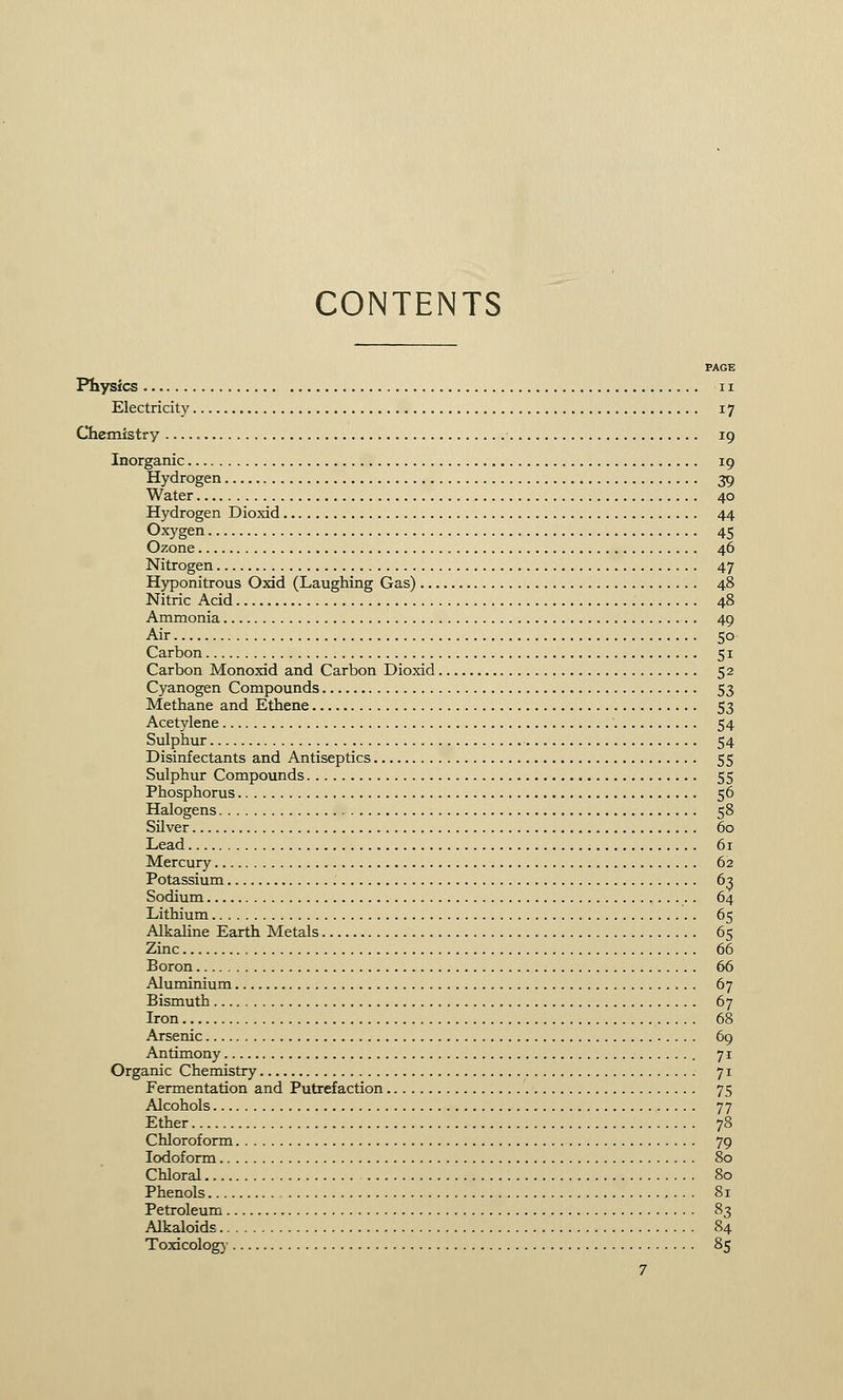 CONTENTS PAGE Physics ii Electricity 17 Chemistry 19 Inorganic 19 Hydrogen 39 Water 40 Hydrogen Dioxid 44 Oxygen 45 Ozone 46 Nitrogen 47 Hyponitrous Oxid (Laughing Gas) 48 Nitric Acid 48 Ammonia 49 Air 50 Carbon 51 Carbon Monoxid and Carbon Dioxid 52 Cyanogen Compounds 53 Methane and Ethene 53 Acetylene 54 Sulphur 54 Disinfectants and Antiseptics 55 Sulphur Compounds 55 Phosphorus 56 Halogens 58 Silver 60 Lead 61 Mercury 62 Potassium 63 Sodium 64 Lithium 65 Alkaline Earth Metals 65 Zinc 66 Boron 66 Aluminium 67 Bismuth 67 Iron 68 Arsenic 69 Antimony 71 Organic Chemistry 71 Fermentation and Putrefaction 75 Alcohols 77 Ether 78 Chloroform 79 Iodoform 80 Chloral 80 Phenols 81 Petroleum 83 Alkaloids 84 Toxicology 85