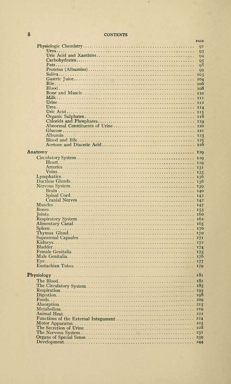 PAGE Physiologic Chemistry 91 Urea 93 Uric Acid and Xanthins 94 Carbohydrates 95 Fats 98 Proteins (Albumins) 99 Saliva 103 Gastric Juice 104 Bile 106 Blood 108 Bone and Muscle no Milk in Urine 112 Urea 114 Uric Acid 115 Organic Sulphates 118 Chlorids and Phosphates 119 Abnormal Constituents of Urine 120 Glucose , 121 Albumin 123 Blood and Bile 125 Acetone and Diacetic Acid 126 Anatomy 129 Circulatory System 129 Heart 129 Arteries 131 Veins 135 Lymphatics 136 Ductless Glands 136 Nervous System 139 Brain 140 Spinal Cord 142 Cranial Nerves 142 Muscles 147 Bones 153 Joints 160 Respiratory System 162 Alimentary Canal 165 Spleen 170 Thymus Gland 170 Suprarenal Capsules 171 Kidneys 172 Bladder 174 Female Genitalia 175 Male Genitalia 176 Eye 177 Eustachian Tubes 179 Physiology 181 The Blood 181 The Circulatory System 185 Respiration 195 Digestion 198 Foods 209 Absorption 215 Metabolism 219 Animal Heat 222 Functions of the External Integument 224 Motor Apparatus 225 The Secretion of Urine 228 The Nervous System 231 Organs of Special Sense 239 Development 244