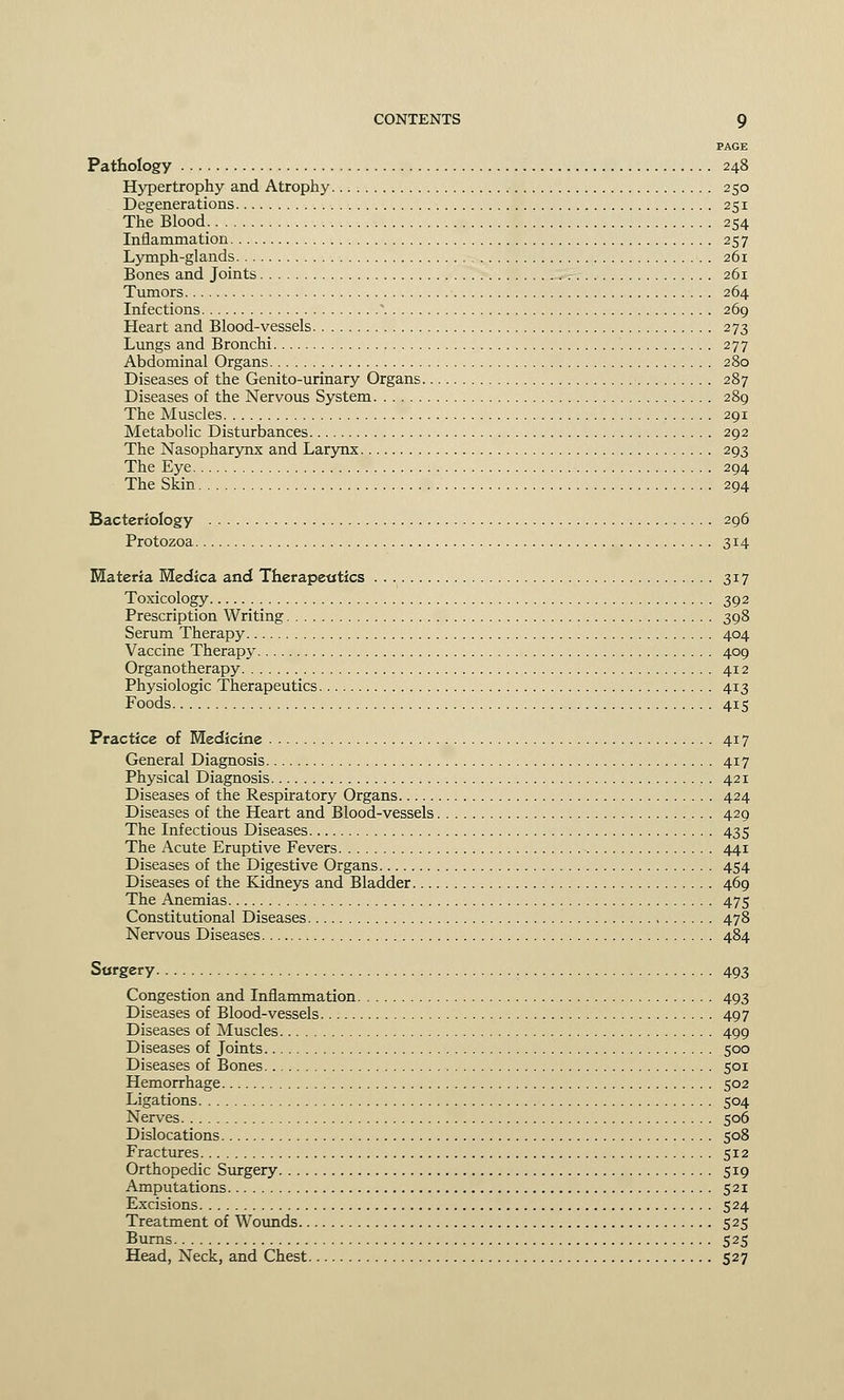 PAGE Pathology 248 Hypertrophy and Atrophy 250 Degenerations 251 The Blood 254 Inflammation 257 Lymph-glands 261 Bones and Joints 261 Tumors 264 Infections * 269 Heart and Blood-vessels 273 Lungs and Bronchi 277 Abdominal Organs 280 Diseases of the Genito-urinary Organs 287 Diseases of the Nervous System 289 The Muscles 291 Metabolic Disturbances 292 The Nasopharynx and Larynx 293 The Eye 294 The Skin 294 Bacteriology 296 Protozoa 314 Materia Medica and Therapeutics 317 Toxicology 392 Prescription Writing 398 Serum Therapy 404 Vaccine Therapy 409 Organotherapy 412 Physiologic Therapeutics 413 Foods 415 Practice of Medicine 417 General Diagnosis 417 Physical Diagnosis . 421 Diseases of the Respiratory Organs 424 Diseases of the Heart and Blood-vessels 429 The Infectious Diseases 435 The Acute Eruptive Fevers 441 Diseases of the Digestive Organs 454 Diseases of the Kidneys and Bladder 469 The Anemias 475 Constitutional Diseases 478 Nervous Diseases 484 Surgery 493 Congestion and Inflammation 493 Diseases of Blood-vessels 497 Diseases of Muscles 499 Diseases of Joints 500 Diseases of Bones 501 Hemorrhage 502 Ligations 504 Nerves 506 Dislocations 508 Fractures 512 Orthopedic Surgery 519 Amputations 521 Excisions 524 Treatment of Wounds 525 Burns 525 Head, Neck, and Chest 527