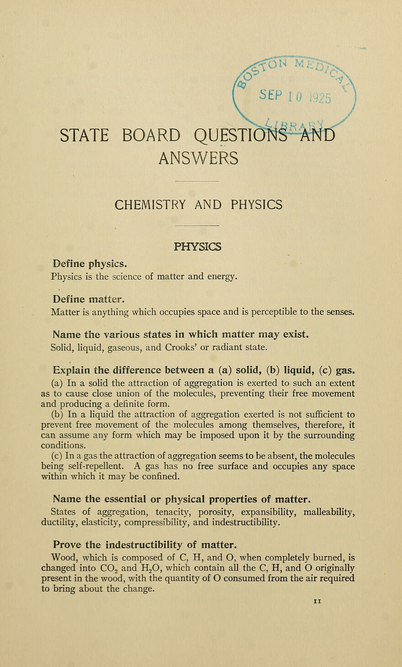SEP ! STATE BOARD QUESTIONS 1 ANSWERS CHEMISTRY AND PHYSICS PHYSICS Define physics. Physics is the science of matter and energy. Define matter. Matter is anything which occupies space and is perceptible to the senses. Name the various states in which matter may exist. Solid, liquid, gaseous, and Crooks' or radiant state. Explain the difference between a (a) solid, (b) liquid, (c) gas. (a) In a solid the attraction of aggregation is exerted to such an extent as to cause close union of the molecules, preventing their free movement and producing a definite form. (b) In a liquid the attraction of aggregation exerted is not sufficient to prevent free movement of the molecules among themselves, therefore, it can assume any form which may be imposed upon it by the surrounding conditions. (c) In a gas the attraction of aggregation seems to be absent, the molecules being self-repellent. A gas has no free surface and occupies any space within which it may be confined. Name the essential or physical properties of matter. States of aggregation, tenacity, porosity, expansibility, malleability, ductility, elasticity, compressibility, and indestructibility. Prove the indestructibility of matter. Wood, which is composed of C, H, and O, when completely burned, is changed into C02 and H20, which contain all the C, H, and O originally present in the wood, with the quantity of O consumed from the air required to bring about the change.