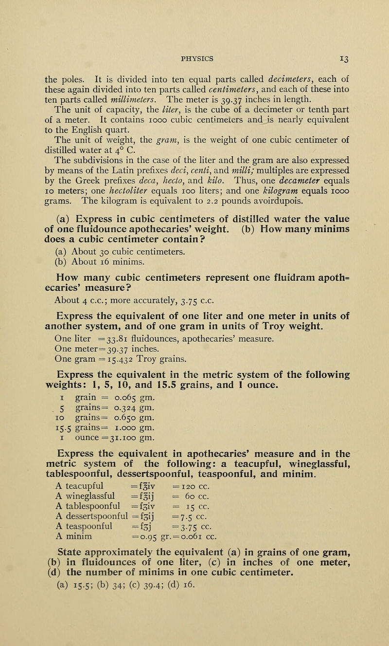 the poles. It is divided into ten equal parts called decimeters, each of these again divided into ten parts called centimeters, and each of these into ten parts called millimeters. The meter is 39.37 inches in length. The unit of capacity, the liter, is the cube of a decimeter or tenth part of a meter. It contains 1000 cubic centimeters and is nearly equivalent to the English quart. The unit of weight, the gram, is the weight of one cubic centimeter of distilled water at 40 C. The subdivisions in the case of the liter and the gram are also expressed by means of the Latin prefixes deci, centi, and milli; multiples are expressed by the Greek prefixes deca, hecto, and kilo. Thus, one decameter equals 10 meters; one hectoliter equals 100 liters; and one kilogram equals 1000 grams. The kilogram is equivalent to 2.2 pounds avoirdupois. (a) Express in cubic centimeters of distilled water the value of one fluidounce apothecaries' weight, (b) How many minims does a cubic centimeter contain? (a) About 30 cubic centimeters. (b) About 16 minims. How many cubic centimeters represent one fluidram apoth= ecaries' measure? About 4 c.c; more accurately, 3.75 c.c. Express the equivalent of one liter and one meter in units of another system, and of one gram in units of Troy weight. One liter =33.81 fluidounces, apothecaries' measure. One meter= 39.37 inches. One gram =15.432 Troy grains. Express the equivalent in the metric system of the following weights: 1, 5, 10, and 15.5 grains, and 1 ounce. 1 grain = 0.065 gm. 5 grains = 0.324 gm. 10 grains = 0.650 gm. 15.5 grains= 1.000 gm. 1 ounce =31.100 gm. Express the equivalent in apothecaries' measure and in the metric system of the following: a teacupful, wineglassful, tablespoonful, dessertspoonful, teaspoonful, and minim. A teacupful =f§iv =120 cc. A wineglassful =flij = 60 cc. A tablespoonful =fgiv = 15 cc. A dessertspoonful =f£ij =7-5 cc. A teaspoonful =f3J =3-75 cc. A minim =°-95 gr. = 0.061 cc. State approximately the equivalent (a) in grains of one gram, (b) in fluidounces of one liter, (c) in inches of one meter, (d) the number of minims in one cubic centimeter. (a) 15.5; (b) 34; (c) 39.4; (d) 16.