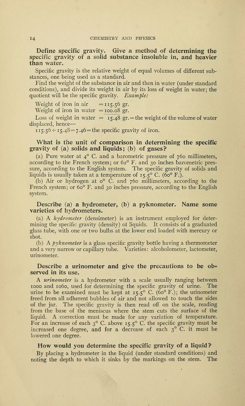 Define specific gravity. Give a method of determining the specific gravity of a solid substance insoluble in, and heavier than water. Specific gravity is the relative weight of equal volumes of different sub- stances, one being used as a standard. Find the weight of the substance in air and then in water (under standard conditions), and divide its weight in air by its loss of weight in water; the quotient will be the specific gravity. Example: Weight of iron in air =115.56 gr. Weight of iron in water = 100.08 gr. Loss of weight in water = 15.48 gr. = the weight of the volume of water displaced, hence— 115.56-^-15.48=7.46=^6 specific gravity of iron. What is the unit of comparison in determining the specific gravity of (a) solids and liquids; (b) of gases? (a) Pure water at 40 C. and a barometric pressure of 760 millimeters, according to the French system; or 620 F. and 30 inches barometric pres- sure, according to the English system. The specific gravity of solids and liquids is usually taken at a temperature of 15.50 C. (6o° F.). (b) Air or hydrogen at o° C. and 760 millimeters, according to the French system; or 6o° F. and 30 inches pressure, according to the English system. Describe (a) a hydrometer, (b) a pyknometer. Name some varieties of hydrometers. (a) A hydrometer (densimeter) is an instrument employed for deter- mining the specific gravity (density) of liquids. It consists of a graduated glass tube, with one or two bulbs at the lower end loaded with mercury or shot. (b) A pyknometer is a glass specific gravity bottle having a thermometer and a very narrow or capillary tube. Varieties: alcoholometer, lactometer, urinometer. Describe a urinometer and give the precautions to be ob= served in its use. A urinometer is a hydrometer with a scale usually ranging between 1000 and 1060, used for determining the specific gravity of urine. The urine to be examined must be kept at 15.50 C. (6o° F.); the urinometer freed from all adherent bubbles of air and not allowed to touch the sides of the jar. The specific gravity is then read off on the scale, reading from the base of the meniscus where the stem cuts the surface of the liquid. A correction must be made for any variation of temperature. For an increase of each 30 C. above 15.50 C. the specific gravity must be increased one degree, and for a decrease of each 30 C. it must be lowered one degree. How would you determine the specific gravity of a liquid? By placing a hydrometer in the liquid (under standard conditions) and noting the depth to which it sinks by the markings on the stem. The