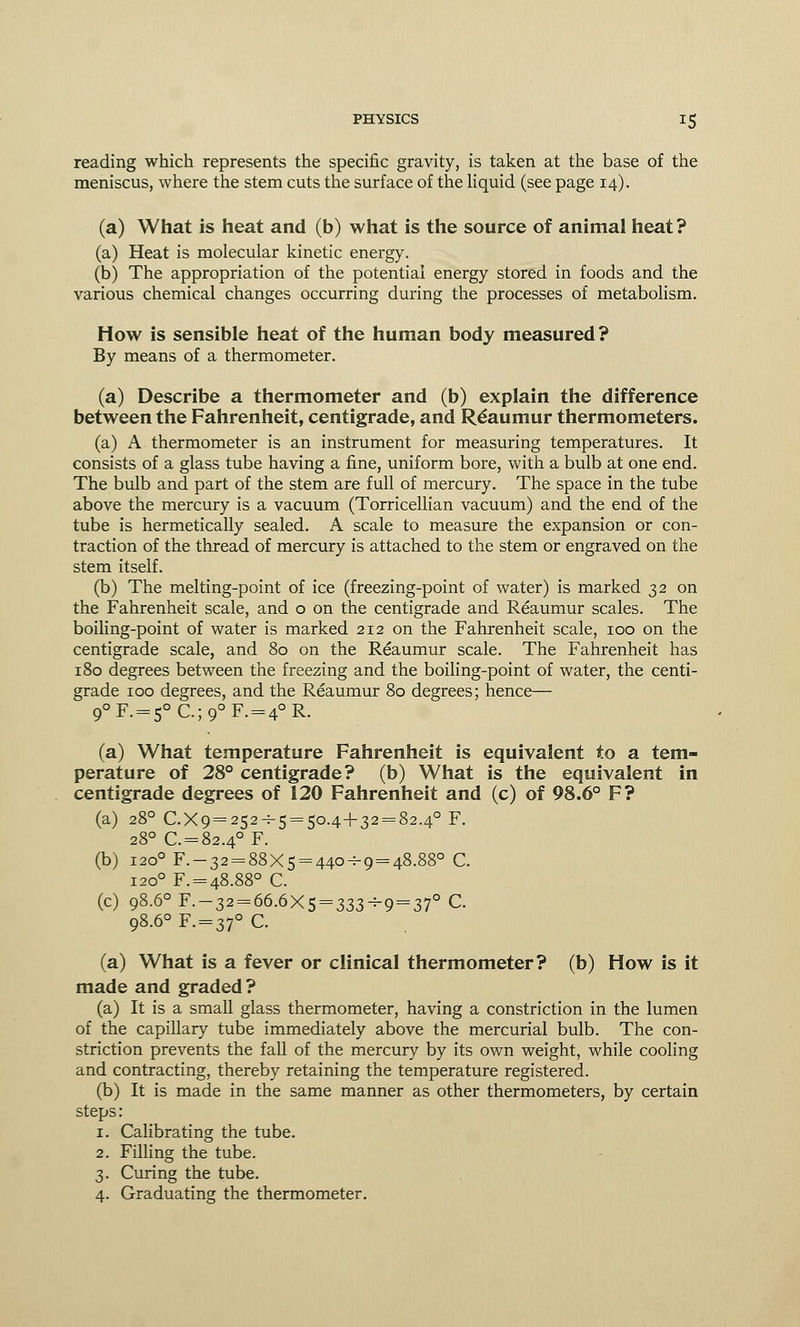 reading which represents the specific gravity, is taken at the base of the meniscus, where the stem cuts the surface of the liquid (see page 14). (a) What is heat and (b) what is the source of animal heat? (a) Heat is molecular kinetic energy. (b) The appropriation of the potential energy stored in foods and the various chemical changes occurring during the processes of metabolism. How is sensible heat of the human body measured? By means of a thermometer. (a) Describe a thermometer and (b) explain the difference between the Fahrenheit, centigrade, and Reaumur thermometers. (a) A thermometer is an instrument for measuring temperatures. It consists of a glass tube having a fine, uniform bore, with a bulb at one end. The bulb and part of the stem are full of mercury. The space in the tube above the mercury is a vacuum (Torricellian vacuum) and the end of the tube is hermetically sealed. A scale to measure the expansion or con- traction of the thread of mercury is attached to the stem or engraved on the stem itself. (b) The melting-point of ice (freezing-point of water) is marked 32 on the Fahrenheit scale, and o on the centigrade and Reaumur scales. The boiling-point of water is marked 212 on the Fahrenheit scale, 100 on the centigrade scale, and 80 on the Reaumur scale. The Fahrenheit has 180 degrees between the freezing and the boiling-point of water, the centi- grade 100 degrees, and the Reaumur 80 degrees; hence— q0F. = 50C.;q0F. = 4°R. (a) What temperature Fahrenheit is equivalent to a tem- perature of 28° centigrade? (b) What is the equivalent in centigrade degrees of 120 Fahrenheit and (c) of 98.6° F? (a) 280 C.Xq=252-^5 = 5o.4+32 = 82.4° F. 280 C. = 82.4° F. (b) 1200 F.-32 = 88X5 = 440-^9 = 48.88° C. 1200 F. = 48.88° C. (c) 98.60 F.-32 = 66.6X5 = 333-9 = 37° C. 98.60 F. = 37° C. (a) What is a fever or clinical thermometer? (b) How is it made and graded? (a) It is a small glass thermometer, having a constriction in the lumen of the capillary tube immediately above the mercurial bulb. The con- striction prevents the fall of the mercury by its own weight, while cooling and contracting, thereby retaining the temperature registered. (b) It is made in the same manner as other thermometers, by certain steps : 1. Calibrating the tube. 2. Filling the tube. 3. Curing the tube. 4. Graduating the thermometer.