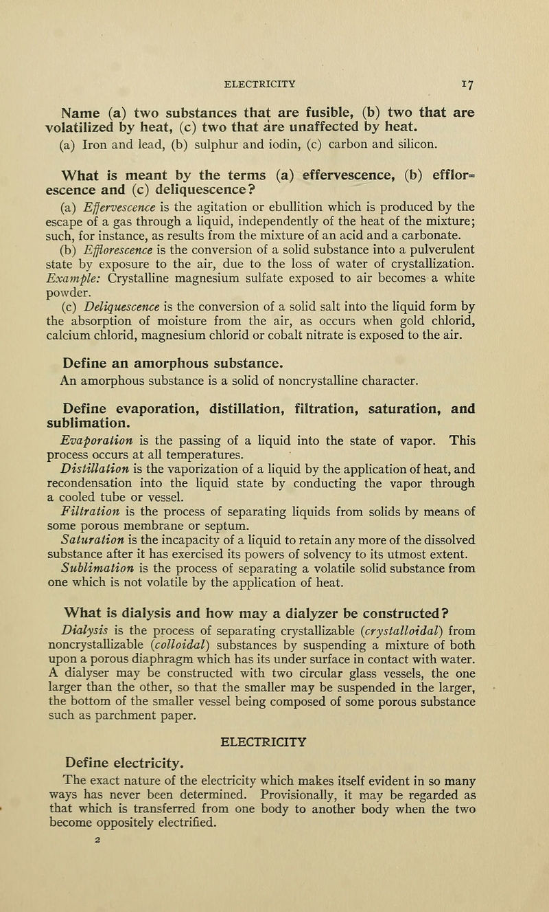 Name (a) two substances that are fusible, (b) two that are volatilized by heat, (c) two that are unaffected by heat. (a) Iron and lead, (b) sulphur and iodin, (c) carbon and silicon. What is meant by the terms (a) effervescence, (b) efflor= escence and (c) deliquescence? (a) Effervescence is the agitation or ebullition which is produced by the escape of a gas through a liquid, independently of the heat of the mixture; such, for instance, as results from the mixture of an acid and a carbonate. (b) Efflorescence is the conversion of a solid substance into a pulverulent state by exposure to the air, due to the loss of water of crystallization. Example: Crystalline magnesium sulfate exposed to air becomes a white powder. (c) Deliquescence is the conversion of a solid salt into the liquid form by the absorption of moisture from the air, as occurs when gold chlorid, calcium chlorid, magnesium chlorid or cobalt nitrate is exposed to the air. Define an amorphous substance. An amorphous substance is a solid of noncrystalline character. Define evaporation, distillation, filtration, saturation, and sublimation. Evaporation is the passing of a liquid into the state of vapor. This process occurs at all temperatures. Distillation is the vaporization of a liquid by the application of heat, and recondensation into the liquid state by conducting the vapor through a cooled tube or vessel. Filtration is the process of separating liquids from solids by means of some porous membrane or septum. Saturation is the incapacity of a liquid to retain any more of the dissolved substance after it has exercised its powers of solvency to its utmost extent. Sublimation is the process of separating a volatile solid substance from one which is not volatile by the application of heat. What is dialysis and how may a dialyzer be constructed? Dialysis is the process of separating crystallizable {cry stall oiiaV) from noncrystallizable {colloidal) substances by suspending a mixture of both upon a porous diaphragm which has its under surface in contact with water. A dialyser may be constructed with two circular glass vessels, the one larger than the other, so that the smaller may be suspended in the larger, the bottom of the smaller vessel being composed of some porous substance such as parchment paper. ELECTRICITY Define electricity. The exact nature of the electricity which makes itself evident in so many ways has never been determined. Provisionally, it may be regarded as that which is transferred from one body to another body when the two become oppositely electrified.