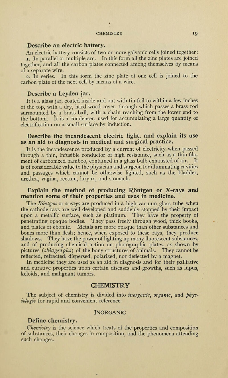 Describe an electric battery. An electric battery consists of two or more galvanic cells joined together: 1. In parallel or multiple arc. In this form all the zinc plates are joined together, and all the carbon plates connected among themselves by means of a separate wire. 2. In series. In this form the zinc plate of one cell is joined to the carbon plate of the next cell by means of a wire. Describe a Leyden jar. It is a glass jar, coated inside and out with tin foil to within a few inches of the top, with a dry, hard-wood cover, through which passes a brass rod surmounted by a brass ball, with a chain reaching from the lower end to the bottom. It is a condenser, used for accumulating a large quantity of electrification on a small surface by induction. Describe the incandescent electric light, and explain its use as an aid to diagnosis in medical and surgical practice. It is the incandescence produced by a current of electricity when passed through a thin, infusible conductor of high resistance, such as a thin fila- ment of carbonized bamboo, contained in a glass bulb exhausted of air. It is of considerable value to the physician and surgeon for illuminating cavities and passages which cannot be otherwise lighted, such as the bladder, urethra, vagina, rectum, larynx, and stomach. Explain the method of producing Rontgen or X=rays and mention some of their properties and uses in medicine. The Rontgen or x-rays are produced in a high-vacuum glass tube when the cathode rays are well developed and suddenly stopped by their impact upon a metallic surface, such as platinum. They have the property of penetrating opaque bodies. They pass freely through wood, thick books, and plates of ebonite. Metals are more opaque than other substances and bones more than flesh; hence, when exposed to these rays, they produce shadows. They have the power of lighting up many fluorescent substances, and of producing chemical action on photographic plates, as shown by pictures (skiagraphs) of the bony structures of animals. They cannot be reflected, refracted, dispersed, polarized, nor deflected by a magnet. In medicine they are used as an aid in diagnosis and for their palliative and curative properties upon certain diseases and growths, such as lupus, keloids, and malignant tumors. CHEMISTRY The subject of chemistry is divided into inorganic, organic, and phys- iologic for rapid and convenient reference. INORGANIC Define chemistry. Chemistry is the science which treats of the properties and composition of substances, their changes in composition, and the phenomena attending such changes.