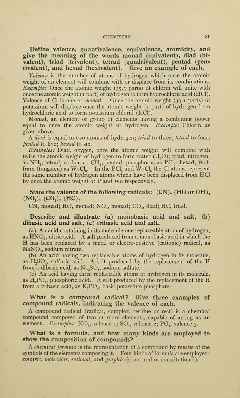 Define valence, quantivalence, equivalence, atomicity, and give the meaning of the words monad (univalent), diad (bi= valent), triad (trivalent), tetrad (quadrivalent), pentad (pen= tivalent), and hexad (hexivalent). Give an example of each. Valence is the number of atoms of hydrogen which once the atomic weight of an element will combine with or displace from its combinations. Example: Once the atomic weight (35.5 parts) of chlorin will unite with once the atomic weight (1 part) of hydrogen to form hydrochloric acid (HC1). Valence of CI is one or monad. Once the atomic weight (39.1 parts) of potassium will displace once the atomic weight (1 part) of hydrogen from hydrochloric acid to form potassium chlorid (KC1). Monad, an element or group of elements having a combining power equal to once the atomic weight of hydrogen. Example: Chlorin as given above. A diad is equal to two atoms of hydrogen; triad to three; tetrad to four; pentad to five; hexad to six. Examples: Diad, oxygen, once the atomic weight will combine with twice the atomic weight of hydrogen to form water (H30); triad, nitrogen, as NH3; tetrad, carbon as CH4; pentad, phosphorus as PC15; hexad, Wol- fram (tungsten) as WoCl6. In the PC15 and WoClg the CI atoms represent the same number of hydrogen atoms which have been displaced from HC1 by once the atomic weight of P and Wo respectively. State the valence of the following radicals: (CN), (HO or OH), (N02), (CO,), (HC). CN, monad; HO, monad; N02, monad; C02, diad; HC, triad. Describe and illustrate (a) monobasic acid and salt, (b) dibasic acid and salt, (c) tribasic acid and salt. (a) An acid containing in its molecule one replaceable atom of hydrogen, as HNO3, nitric acid. A salt produced from a monobasic acid in which the H has been replaced by a metal or electro-positive (cationic) radical, as NaN03, sodium nitrate. (b) An acid haying two replaceable atoms of hydrogen in its molecule, as H^SO^ sulfuric acid. A salt produced by the replacement of the H from a dibasic acid, as Na2S04, sodium sulfate. (c) An acid having three replaceable atoms of hydrogen in its molecule, as H3P04, phosphoric acid. A salt produced by the replacement of the H from a tribasic acid, as K3P04, basic potassium phosphate. What is a compound radical? Give three examples of compound radicals, indicating the valence of each. A compound radical (radical, complex, residue or rest) is a chemical compound composed of two or more elements, capable of acting as an element. Examples: N03, valence 1; S04, valence 2; P04, valence 3. What is a formula, and how many kinds are employed to show the composition of compounds? A chemical formula is the representation of a compound by means of the symbols of the elements composing it. Four kinds of formula are employed: empiric, molecular, rational, and graphic (structural or constitutional).
