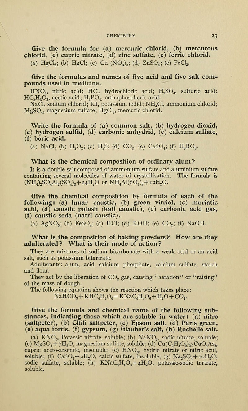Give the formula for (a) mercuric chlorid, (b) mercurous chlorid, (c) cupric nitrate, (d) zinc sulfate, (e) ferric chlorid. (a) HgOa; (b) HgCl; (c) Cu (N03)2; (d) ZnS04; (e) FeCl3. Give the formulas and names of five acid and five salt com= pounds used in medicine. HNO3, nitric acid; HC1, hydrochloric acid; H2S04, sulfuric acid; HC2H302, acetic acid; H3P04, orthophosphoric acid. NaCl, sodium chlorid; KI, potassium iodid; NH4C1, ammonium chlorid; MgS04, magnesium sulfate; HgCl2, mercuric chlorid. Write the formula of (a) common salt, (b) hydrogen dioxid, (c) hydrogen sulfid, (d) carbonic anhydrid, (e) calcium sulfate, (f) boric acid. (a) NaCl; (b) H202; (c) H2S; (d) C02; (e) CaS04; (f) H3B03. What is the chemical composition of ordinary alum? It is a double salt composed of ammonium sulfate and aluminium sulfate containing several molecules of water of crystallization. The formula is (NH4)2S04Al2(S04)3+24H20 or NH4A1(S04)2+121^0. Give the chemical composition by formula of each of the following: (a) lunar caustic, (b) green vitriol, (c) muriatic acid, (d) caustic potash (kali caustic), (e) carbonic acid gas, (f) caustic soda (natri caustic). (a) AgN03; (b) FeS04; (c) HC1; (d) KOH; (e) C02; (f) NaOH. What is the composition of baking powders? How are they adulterated? What is their mode of action? They are mixtures of sodium bicarbonate with a weak acid or an acid salt, such as potassium bitartrate. Adulterants: alum, acid calcium phosphate, calcium sulfate, starch and flour. They act by the liberation of C02 gas, causing aeration or raising of the mass of dough. The following equation shows the reaction which takes place: NaHCOa+ KHC4H406= KNaC4H406+ H20+ C02. Give the formula and chemical name of the following sub= stances, indicating those which are soluble in water: (a) nitre (saltpeter), (b) Chili saltpeter, (c) Epsom salt, (d) Paris green, (e) aqua fortis, (f) gypsum, (g) Glauber's salt, (h) Rochelle salt. (a) KN03, Potassic nitrate, soluble; (b) NaNOs, sodic nitrate, soluble; (c) MgS04+7H20, magnesium sulfate, soluble; (d) Cu(C2H302)23Cu04As2, cupric aceto-arsenite, insoluble; (e) HNOs, hydric nitrate or nitric acid, soluble; (f) CaS04+2H20, calcic sulfate, insoluble; (g) Na2S04+ioH20, sodic sulfate, soluble; (h) KNaC4H406+4H20, potassic-sodic tartrate, soluble.