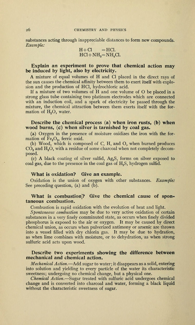substances acting through inappreciable distances to form new compounds. Example: H+Cl =HC1. HC1+NH3=NH4C1. Explain an experiment to prove that chemical action may be induced by light, also by electricity. A mixture of equal volumes of H and CI placed in the direct rays of the sun causes the chemical affinity between them to exert itself with explo- sion and the production of HC1, hydrochloric acid. If a mixture of two volumes of H and one volume of O be placed in a strong glass tube containing two platinum electrodes which are connected with an induction coil, and a spark of electricity be passed through the mixture, the chemical attraction between them exerts itself with the for- mation of H20, water. Describe the chemical process (a) when iron rusts, (b) when wood burns, (c) when silver is tarnished by coal gas. (a) Oxygen in the presence of moisture oxidizes the iron with the for- mation of Fe^g, ferric oxid. (b) Wood, which is composed of C, H, and O, when burned produces C02 and H30, with a residue of some charcoal when not completely decom- posed. (c) A black coating of silver sulfid, Ag2S, forms on silver exposed to coal gas, due to the presence in the coal gas of E^S, hydrogen sulfid. What is oxidation? Give an example. Oxidation is the union of oxygen with other substances. Example: See preceding question, (a) and (b). What is combustion? Give the chemical cause of spon= taneous combustion. Combustion is rapid oxidation with the evolution of heat and light. Spontaneous combustion may be due to very active oxidation of certain substances in a very finely comminuted state, as occurs when finely divided phosphorus is exposed to the air or oxygen. It may be caused by direct chemical union, as occurs when pulverized antimony or arsenic are thrown into a vessel filled with dry chlorin gas. It may be due to hydration, as when lime combines with moisture, or to dehydration, as when strong sulfuric acid acts upon wood. Describe two experiments showing the difference between mechanical and chemical action. Mechanical Action.—Add sugar to water; it disappears as a solid, entering into solution and yielding to every particle of the water its characteristic sweetness; undergoing no chemical change, but a physical one. Chemical Action.—Sugar treated with sulfuric acid undergoes chemical change and is converted into charcoal and water, forming a black liquid without the characteristic sweetness of sugar.