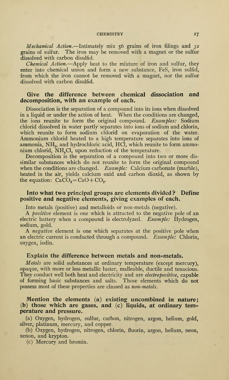Mechanical Action.—Intimately mix 56 grains of iron filings and 32 grains of sulfur. The iron may be removed with a magnet or the sulfur dissolved with carbon disulfid. Chemical Action.—Apply heat to the mixture of iron and sulfur, they enter into chemical union and form a new substance, FeS, iron sulfid, from which the iron cannot be removed with a magnet, nor the sulfur dissolved with carbon disulfid. Give the difference between chemical dissociation and decomposition, with an example of each. Dissociation is the separation of a compound into its ions when dissolved in a liquid or under the action of heat. When the conditions are changed, the ions reunite to form the original compound. Examples: Sodium chlorid dissolved in water partly separates into ions of sodium and chlorin, which reunite to form sodium chlorid on evaporation of the water. Ammonium chlorid heated to a high temperature separates into ions of ammonia, NH3, and hydrochloric acid, HC1, which reunite to form ammo- nium chlorid, NH4C1, upon reduction of the temperature. Decomposition is the separation of a compound into two or more dis- similar substances which do not reunite to form the original compound when the conditions are changed. Example: Calcium carbonate (marble), heated in the air, yields calcium oxid and carbon dioxid, as shown by the equation: CaC03=CaO+C02. Into what two principal groups are elements divided? Define positive and negative elements, giving examples of each. Into metals (positive) and metalloids or non-metals (negative). A positive element is one which is attracted to the negative pole of an electric battery when a compound is electrolyzed. Example: Hydrogen, sodium, gold. A negative element is one which separates at the positive pole when an electric current is conducted through a compound. Example: Chlorin, oxygen, iodin. Explain the difference between metals and non=metals. Metals are solid substances at ordinary temperature (except mercury), opaque, with more or less metallic luster, malleable, ductile and tenacious. They conduct well both heat and electricity and are electropositive, capable of forming basic substances and salts. Those elements which do not possess most of these properties are classed as non-metals. Mention the elements (a) existing uncombined in nature; (b) those which are gases, and (c) liquids, at ordinary tem= perature and pressure. (a) Oxygen, hydrogen, sulfur, carbon, nitrogen, argon, helium, gold, silver, platinum, mercury, and copper. (b) Oxygen, hydrogen, nitrogen, chlorin, fluorin, argon, helium, neon, xenon, and krypton. (c) Mercury and bromin.