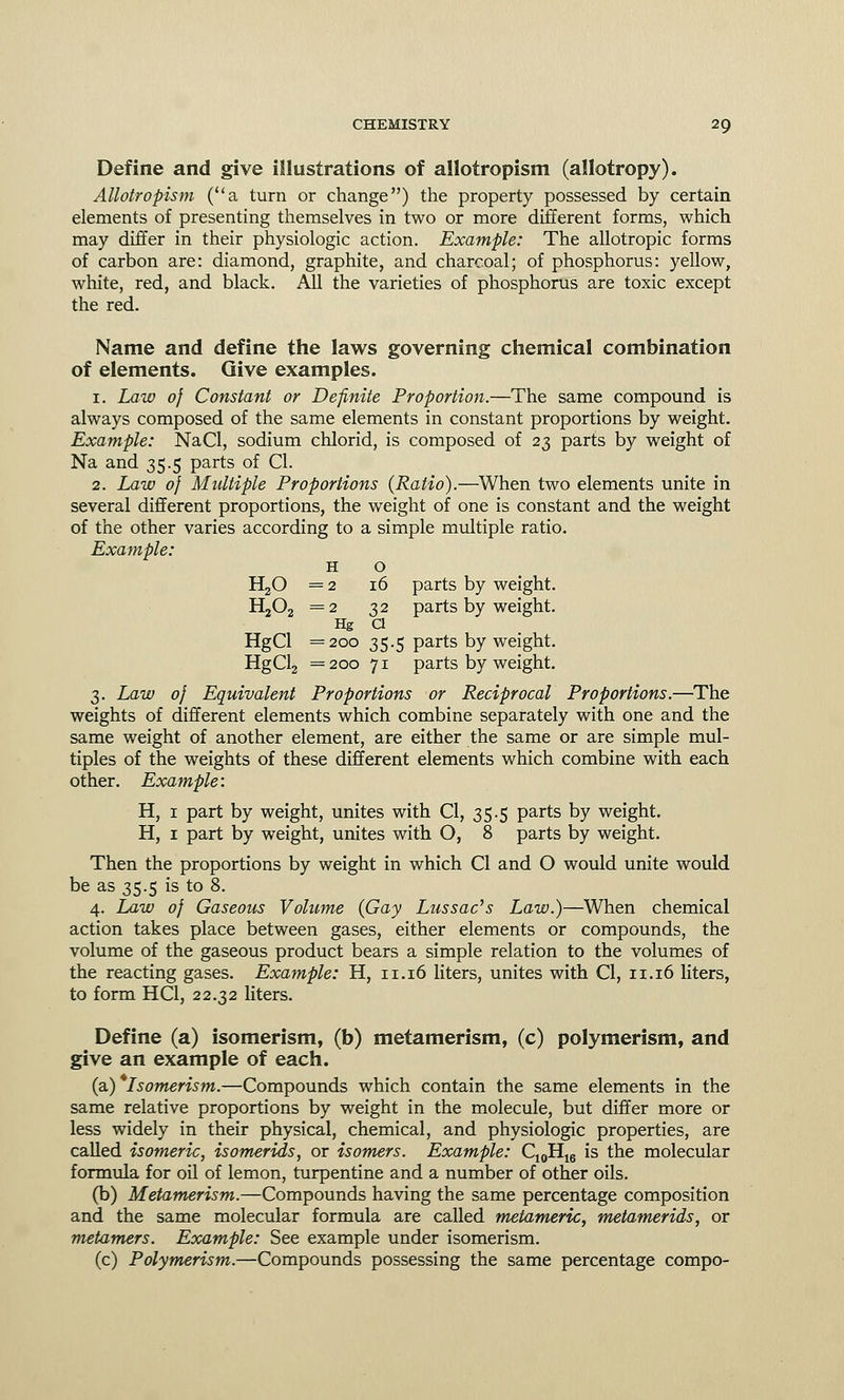 Define and give illustrations of allotropism (allotropy). Allotropism (a turn or change) the property possessed by certain elements of presenting themselves in two or more different forms, which may differ in their physiologic action. Example: The allotropic forms of carbon are: diamond, graphite, and charcoal; of phosphorus: yellow, white, red, and black. All the varieties of phosphorus are toxic except the red. Name and define the laws governing chemical combination of elements. Give examples. 1. Law of Constant or Definite Proportion.—The same compound is always composed of the same elements in constant proportions by weight. Example: NaCl, sodium chlorid, is composed of 23 parts by weight of Na and 35.5 parts of CI. 2. Law of Multiple Proportions (Ratio).—When two elements unite in several different proportions, the weight of one is constant and the weight of the other varies according to a simple multiple ratio. Example: H o H20 =2 16 parts by weight. H202 =2 32 parts by weight. Hg a HgCl =200 35.5 parts by weight. HgCl2 =200 71 parts by weight. 3. Law of Equivalent Proportions or Reciprocal Proportions.—The weights of different elements which combine separately with one and the same weight of another element, are either the same or are simple mul- tiples of the weights of these different elements which combine with each other. Example: H, 1 part by weight, unites with CI, 35.5 parts by weight. H, 1 part by weight, unites with O, 8 parts by weight. Then the proportions by weight in which CI and O would unite would be as 35.5 is to 8. 4. Law of Gaseous Volume (Gay Lussac's Law.)—When chemical action takes place between gases, either elements or compounds, the volume of the gaseous product bears a simple relation to the volumes of the reacting gases. Example: H, n. 16 liters, unites with CI, n. 16 liters, to form HC1, 22.32 liters. Define (a) isomerism, (b) metamerism, (c) polymerism, and give an example of each. (a) Isomerism.—Compounds which contain the same elements in the same relative proportions by weight in the molecule, but differ more or less widely in their physical, chemical, and physiologic properties, are called isomeric, isomerids, or isomers. Example: C10H16 is the molecular formula for oil of lemon, turpentine and a number of other oils. (b) Metamerism.—Compounds having the same percentage composition and the same molecular formula are called metameric, metamerids, or metamers. Example: See example under isomerism. (c) Polymerism.—Compounds possessing the same percentage compo-