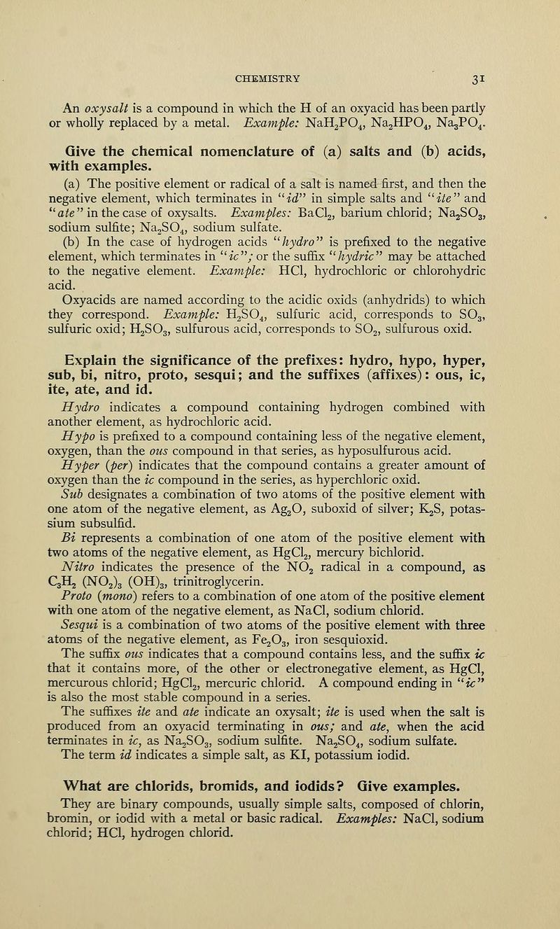 An oxysalt is a compound in which the H of an oxyacid has been partly or wholly replaced by a metal. Example: NaH2P04, Na2HP04, Na^PC^. Give the chemical nomenclature of (a) salts and (b) acids, with examples. (a) The positive element or radical of a salt is named first, and then the negative element, which terminates in id in simple salts and ite and ilate in the case of oxysalts. Examples: BaCl2, barium chlorid; Na2S03, sodium sulfite; Na,S04, sodium sulfate. (b) In the case of hydrogen acids hydro is prefixed to the negative element, which terminates in liic; or the suffix hydric may be attached to the negative element. Example: HC1, hydrochloric or chlorohydric acid. Oxyacids are named according to the acidic oxids (anhydrids) to which they correspond. Example: H2S04, sulfuric acid, corresponds to S03, sulfuric oxid; H2S03, sulfurous acid, corresponds to S02, sulfurous oxid. Explain the significance of the prefixes: hydro, hypo, hyper, sub, bi, nitro, proto, sesqui; and the suffixes (affixes): ous, ic, ite, ate, and id. Hydro indicates a compound containing hydrogen combined with another element, as hydrochloric acid. Hypo is prefixed to a compound containing less of the negative element, oxygen, than the ous compound in that series, as hyposulfurous acid. Hyper (per) indicates that the compound contains a greater amount of oxygen than the ic compound in the series, as hyperchloric oxid. Sub designates a combination of two atoms of the positive element with one atom of the negative element, as Ag20, suboxid of silver; K^S, potas- sium subsulfid. Bi represents a combination of one atom of the positive element with two atoms of the negative element, as HgCl2, mercury bichlorid. Nitro indicates the presence of the N02 radical in a compound, as C3H2 (N02)3 (OH)3, trinitroglycerin. Proto (mono) refers to a combination of one atom of the positive element with one atom of the negative element, as NaCl, sodium chlorid. Sesqui is a combination of two atoms of the positive element with three atoms of the negative element, as Fe203, iron sesquioxid. The suffix ous indicates that a compound contains less, and the suffix ic that it contains more, of the other or electronegative element, as HgCl, mercurous chlorid; HgCl2, mercuric chlorid. A compound ending in ic is also the most stable compound in a series. The suffixes ite and ate indicate an oxysalt; ite is used when the salt is produced from an oxyacid terminating in ous; and ate, when the acid terminates in ic, as Na2S03, sodium sulfite. Na2S04, sodium sulfate. The term id indicates a simple salt, as KI, potassium iodid. What are chlorids, bromids, and iodids? Give examples. They are binary compounds, usually simple salts, composed of chlorin, bromin, or iodid with a metal or basic radical. Examples: NaCl, sodium chlorid; HC1, hydrogen chlorid.