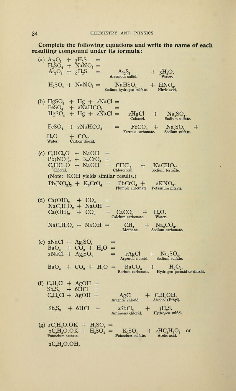 Complete the following equations and write the name of each resulting compound under its formula: (a) AsA + 3H2S = H2S04 + NaNOs = As2Oa + 3H2S = As2S3 Arsenious sulfid. + 3H20 Water. H2S04 + NaN03 = NaHS04 + HN03. Sodium hydrogen sulfate. Nitric acid. (b) HgS04 + Hg + 2NaCl FeS04 + 2NaHC03 HgS04 + Hg + 2NaCl FeS04 + 2NaHC03 H20 + C02. Water. Carbon dioxid. 2HgCl + Na2S04. Calomel. Sodium sulfate. = FeC03 + Na^SO* Ferrous carbonate. Sodium sulfate. + (C) C2HC130 + NaOH = Pb(N03)2 + ILjCrO, = C2HC130 + NaOH = CHClg + Chloral. Chloroform. (Note: KOH yields similar results.) Pb(N03)2 + K2Cr04 = PbCrO, + Plumbic chromate. NaCH02. Sodium formate. 2KN03. Potassium nitrate. (d) Ca(OH)2 + C02 = NaC2H302 + NaOH = Ca(OH)2 + C02 = CaC03 + Calcium carbonate. H20. Water. NaC2H,02 + NaOH = CH4 + Na2C03. Methane. Sodium carbonate. (e) 2NaCl + Ag2S04 Ba02 + C02 + H20 2NaCl + Ag2S04 Ba02 + CO, + H,0 2AgCl + Na2S04. Argentic chlorid. Sodium sulfate. BaCO, H,O0 + Barium carbonate. Hydrogen peroxid or dioxid. (f) QH^l + AgOH = Sb2S3 + 6HC1 = C2H5C1 + AgOH = Sb2S, + 6HC1 = AgCl + C2H5OH. Argentic chlorid. Alcohol (Ethyl). 2SbCl3 + 3H2S. Antimony chlorid. Hydrogen sulfid. (g) 2QH3O.OK 2C2H3O.OK Potassium acetate. H2S04 H,SO. - K2S04 + Potassium sulfate. 2HC2H302 Acetic acid. or 2C,H,O.OH.