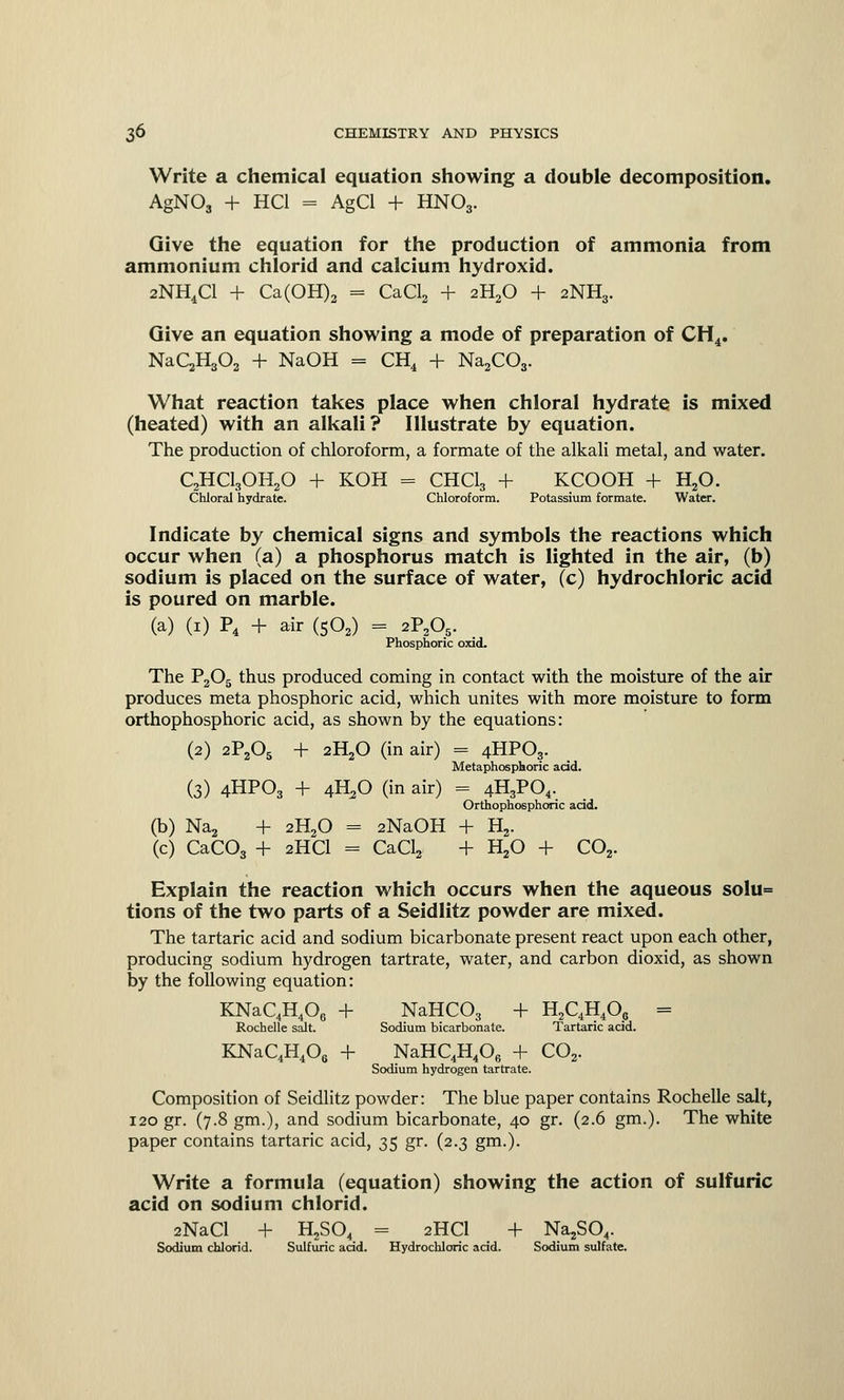 Write a chemical equation showing a double decomposition. AgN03 + HC1 = AgCl + HNO3. Give the equation for the production of ammonia from ammonium chlorid and calcium hydroxid. 2NH4C1 + Ca(OH)2 = CaCl2 + 2H20 + 2NH3. Give an equation showing a mode of preparation of CH4. NaCjHgOa + NaOH = CH4 + Na2C03. What reaction takes place when chloral hydrate is mixed (heated) with an alkali? Illustrate by equation. The production of chloroform, a formate of the alkali metal, and water. C2HC130H20 + KOH = CHCI3 + KCOOH + H20. Chloral hydrate. Chloroform. Potassium formate. Water. Indicate by chemical signs and symbols the reactions which occur when (a) a phosphorus match is lighted in the air, (b) sodium is placed on the surface of water, (c) hydrochloric acid is poured on marble. (a) (1) P4 + air (S02) = 2P205. Phosphoric oxid. The P2Os thus produced coming in contact with the moisture of the air produces meta phosphoric acid, which unites with more moisture to form orthophosphoric acid, as shown by the equations: (2) 2P2Os + 2H20 (in air) = 4HPO3. Metaphosphoric acid. (3) 4HPO3 + 4H20 (in air) = 4H3P04. Orthophosphoric acid. (b) Na2 + 2H20 = 2NaOH + H2. (c) CaC03 + 2HCI = CaCl2 + H20 + CO. Explain the reaction which occurs when the aqueous solu= tions of the two parts of a Seidlitz powder are mixed. The tartaric acid and sodium bicarbonate present react upon each other, producing sodium hydrogen tartrate, water, and carbon dioxid, as shown by the following equation: KNaQH406 + NaHC03 + H2C4H4O0 = Rochelle salt. Sodium bicarbonate. Tartaric acid. KNaC4H406 + NaHC4H406 + C02. Sodium hydrogen tartrate. Composition of Seidlitz powder: The blue paper contains Rochelle salt, 120 gr. (7.8 gm.), and sodium bicarbonate, 40 gr. (2.6 gm.). The white paper contains tartaric acid, 35 gr. (2.3 gm.). Write a formula (equation) showing the action of sulfuric acid on sodium chlorid. 2NaCl + H2S04 = 2HCI + Na^Cv Sodium chlorid. Sulfuric acid. Hydrochloric acid. Sodium sulfate.