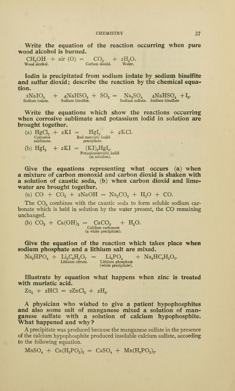 Write the equation of the reaction occurring when pure wood alcohol is burned. CH3OH + air (O) = C02 + 2H20. Wood alcohol. Carbon dioxid. Water. Iodin is precipitated from sodium iodate by sodium bisulfite and sulfur dioxid; describe the reaction by the chemical equa= tion. 2NaI03 + 4NaHS03 + S02 = Na,S04 4NaHS04 +L,. Sodium iodate. Sodium bisulfite. Sodium sulfate. Sodium bisulfate Write the equations which show the reactions occurring when corrosive sublimate and potassium iodid in solution are brought together. (a) HgO, + 2KI = Hgl, + 2KCI. Corrosive Red mercuric iodid sublimate. precipitate. (b) Hgl, + 2KI = (KI)2HgI2. Potassiomercunc iodid (in solution). Give the equations representing what occurs (a) when a mixture of carbon monoxid and carbon dioxid is shaken with a solution of caustic soda, (b) when carbon dioxid and lime= water are brought together. (a) CO + C02 + 2NaOH = Na2C03 + H,0 + CO. The C02 combines with the caustic soda to form soluble sodium car- bonate which is held in solution by the water present, the CO remaining unchanged. (b) C02 + Ca(OH)2 = CaC03 + HjO. Caldum carbonate (a white precipitate). Give the equation of the reaction which takes place when sodium phosphate and a lithium salt are mixed. NajjHPO, + LigQHjOy = LisP04 + Na2HC6H507. Lithium citrate. Lithium phosphate (white precipitate). Illustrate by equation what happens when zinc is treated with muriatic acid. Zn, + 2HCI = 2ZnCL, + 2!^. A physician who wished to give a patient hypophosphites and also some salt of manganese mixed a solution of man= ganese sulfate with a solution of calcium hypophosphite. What happened and why? A precipitate was produced because the manganese sulfate in the presence of the calcium hypophosphite produced insoluble calcium sulfate, according to the following equation. MnS04 + Ca(H2P02)2 = CaS04 + Mn^PO^.