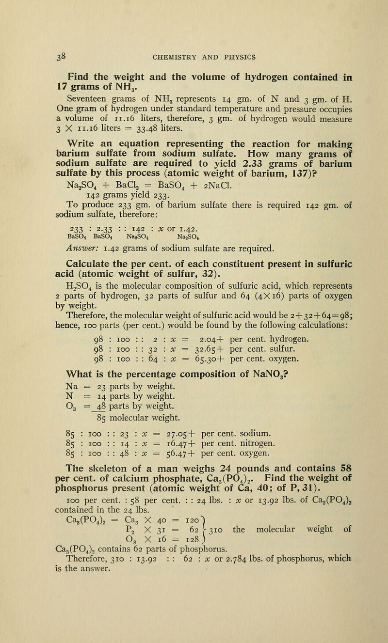 Find the weight and the volume of hydrogen contained in 17 grams of NH3. Seventeen grams of NH3 represents 14 gm. of N and 3 gra. of H. One gram of hydrogen under standard temperature and pressure occupies a volume of n. 16 liters, therefore, 3 gm. of hydrogen would measure 3 X 11.16 liters = 33-48 liters. Write an equation representing the reaction for making barium sulfate from sodium sulfate. How many grams of sodium sulfate are required to yield 2.33 grams of barium sulfate by this process (atomic weight of barium, 137)? Na^SO, + BaCl2 = BaS04 + 2NaCl. 142 grams yield 233. To produce 233 gm. of barium sulfate there is required 142 gm. of sodium sulfate, therefore: 233 '• 2-33 : : 142 : x or 1.42. BaS04 BaS04 NaaS04 Na2S04 Answer: 1.42 grams of sodium sulfate are required. Calculate the per cent, of each constituent present in sulfuric acid (atomic weight of sulfur, 32). H2S04 is the molecular composition of sulfuric acid, which represents 2 parts of hydrogen, 32 parts of sulfur and 64 (4X16) parts of oxygen by weight. Therefore, the molecular weight of sulfuric acid would be 2 + 32 + 64=98; hence, 100 parts (per cent.) would be found by the following calculations: 98 : 100 98 : 100 98 : 100 2 : x = 2.04+ per cent, hydrogen. 32 : x = 32.65+ per cent, sulfur. 64 : x = 65.30+ per cent, oxygen. What is the percentage composition of NaNOs? Na = 23 parts by weight. N =14 parts by weight. 03 = 48 parts by weight. 85 molecular weight. 85 85 85 100 100 100 23 : x = 27.05+ per cent, sodium. 14 : x = 16.47+ Per cent, nitrogen. x = 56.47+ per cent, oxygen. The skeleton of a man weighs 24 pounds and contains 58 per cent, of calcium phosphate, Ca3(P04)2. Find the weight of phosphorus present (atomic weight of Ca, 40; of P, 31). 100 per cent. : 58 per cent. : : 24 lbs. : x or 13.92 lbs. of Cag(P04)2 contained in the 24 lbs. Ca3(P04)2 = Ca3 X 40 = 120] P2 X 31 = 62 [-310 the molecular weight of 08 X 16 = 128) Ca3(P04)3 contains 62 parts of phosphorus. Therefore, 310 : 13.92 : : 62 : x or 2.784 lbs. of phosphorus, which is the answer.
