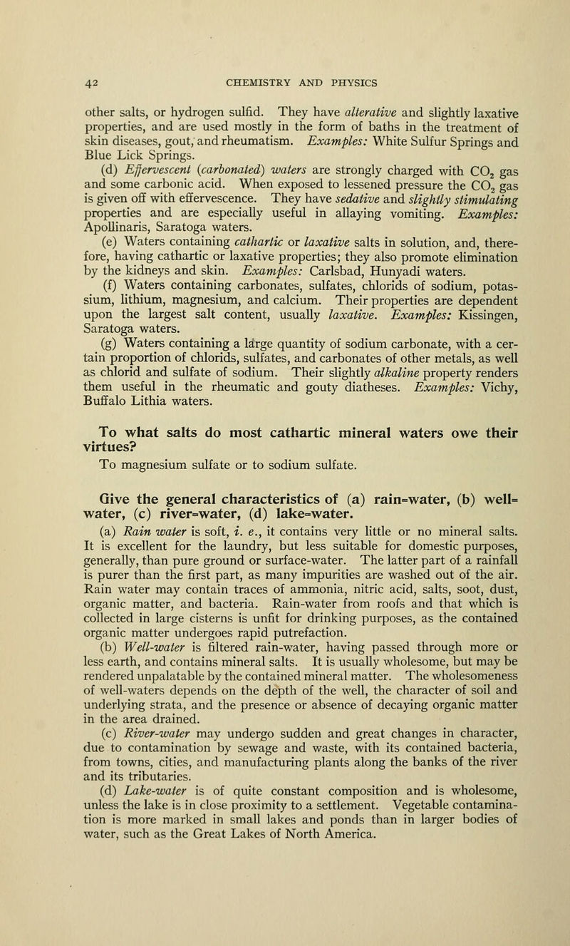 other salts, or hydrogen sulfid. They have alterative and slightly laxative properties, and are used mostly in the form of baths in the treatment of skin diseases, gout, and rheumatism. Examples: White Sulfur Springs and Blue Lick Springs. (d) Effervescent {carbonated) waters are strongly charged with C02 gas and some carbonic acid. When exposed to lessened pressure the C02 gas is given off with effervescence. They have sedative and slightly stimulating properties and are especially useful in allaying vomiting. Examples: Apollinaris, Saratoga waters. (e) Waters containing cathartic or laxative salts in solution, and, there- fore, having cathartic or laxative properties; they also promote elimination by the kidneys and skin. Examples: Carlsbad, Hunyadi waters. (f) Waters containing carbonates, sulfates, chlorids of sodium, potas- sium, lithium, magnesium, and calcium. Their properties are dependent upon the largest salt content, usually laxative. Examples: Kissingen, Saratoga waters. (g) Waters containing a large quantity of sodium carbonate, with a cer- tain proportion of chlorids, sulfates, and carbonates of other metals, as well as chlorid and sulfate of sodium. Their slightly alkaline property renders them useful in the rheumatic and gouty diatheses. Examples: Vichy, Buffalo Lithia waters. To what salts do most cathartic mineral waters owe their virtues? To magnesium sulfate or to sodium sulfate. Give the general characteristics of (a) rain=water, (b) well= water, (c) river=water, (d) lake=water. (a) Rain water is soft, i. e., it contains very little or no mineral salts. It is excellent for the laundry, but less suitable for domestic purposes, generally, than pure ground or surface-water. The latter part of a rainfall is purer than the first part, as many impurities are washed out of the air. Rain water may contain traces of ammonia, nitric acid, salts, soot, dust, organic matter, and bacteria. Rain-water from roofs and that which is collected in large cisterns is unfit for drinking purposes, as the contained organic matter undergoes rapid putrefaction. (b) Well-water is filtered rain-water, having passed through more or less earth, and contains mineral salts. It is usually wholesome, but may be rendered unpalatable by the contained mineral matter. The wholesomeness of well-waters depends on the depth of the well, the character of soil and underlying strata, and the presence or absence of decaying organic matter in the area drained. (c) River-water may undergo sudden and great changes in character, due to contamination by sewage and waste, with its contained bacteria, from towns, cities, and manufacturing plants along the banks of the river and its tributaries. (d) Lake-water is of quite constant composition and is wholesome, unless the lake is in close proximity to a settlement. Vegetable contamina- tion is more marked in small lakes and ponds than in larger bodies of water, such as the Great Lakes of North America.