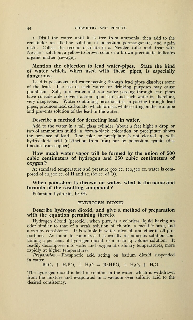 2. Distil the water until it is free from ammonia, then add to the remainder an alkaline solution of potassium permanganate, and again distil. Collect the second distillate in a Nessler tube and treat with Nessler's solution; a yellow to brown color or a brown precipitate indicates organic matter (sewage). Mention the objection to lead water=pipes. State the kind of water which, when used with these pipes, is especially dangerous. Lead is poisonous and water passing through lead pipes dissolves some of the lead. The use of such water for drinking purposes may cause plumbism. Soft, pure water and rain-water passing through lead pipes have considerable solvent action upon lead, and such water is, therefore, very dangerous. Water containing bicarbonates, in passing through lead pipes, produces lead carbonate, which forms a white coating on the lead pipe and prevents solution of the lead in the water. Describe a method for detecting lead in water. Add to the water in a tall glass cylinder (about 2 feet high) a drop or two of ammonium sulfid: a brown-black coloration or precipitate shows the presence of lead. The color or precipitate is not cleared up with hydrochloric acid (distinction from iron) nor by potassium cyanid (dis- tinction from copper). How much water vapor will be formed by the union of 500 cubic centimeters of hydrogen and 250 cubic centimeters of oxygen ? At standard temperature and pressure 500 cc. (22,320 cc. water is com- posed of 22,320 cc. of H and 11,160 cc. of O). When potassium is thrown on water, what is the name and formula of the resulting compound ? Potassium hydroxid, KOH. HYDROGEN DIOXID Describe hydrogen dioxid, and give a method of preparation with the equation pertaining thereto. Hydrogen dioxid (peroxid), when pure, is a colorless liquid having an odor similar to that of a weak solution of chlorin, a metallic taste, and a syrupy consistence. It is soluble in water, alcohol, and ether in all pro- portions. As found in commerce it is usually an aqueous solution con- taining 3 per cent, of hydrogen dioxid, or a 10 to 14 volume solution. It readily decomposes into water and oxygen at ordinary temperatures, more rapidly at higher temperatures. Preparation.—Phosphoric acid acting on barium dioxid suspended in water. Ba02 + H3P04 + H20 = BaHP04 + H202 + H20. The hydrogen dioxid is held in solution in the water, which is withdrawn from the mixture and evaporated in a vacuum over sulfuric acid to the desired consistency.