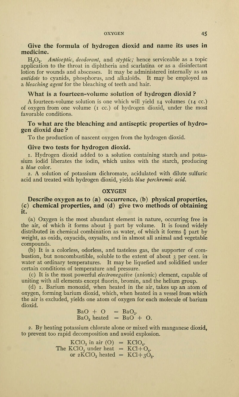 Give the formula of hydrogen dioxid and name its uses in medicine. H202. Antiseptic, deodorant, and styptic; hence serviceable as a topic application to the throat in diphtheria and scarlatina or as a disinfectant lotion for wounds and abscesses. It may be administered internally as an antidote to cyanids, phosphorus, and alkaloids. It may be employed as a bleaching agent for the bleaching of teeth and hair. What is a fourteen=volume solution of hydrogen dioxid ? A fourteen-volume solution is one which will yield 14 volumes (14 cc.) of oxygen from one volume (1 cc.) of hydrogen dioxid, under the most favorable conditions. To what are the bleaching and antiseptic properties of hydro= gen dioxid due ? To the production of nascent oxygen from the hydrogen dioxid. Give two tests for hydrogen dioxid. 1. Hydrogen dioxid added to a solution containing starch and potas- sium iodid liberates the iodin, which unites with the starch, producing a blue color. 2. A solution of potassium dichromate, acidulated with dilute sulfuric acid and treated with hydrogen dioxid, yields blue perchromic acid. OXYGEN Describe oxygen as to (a) occurrence, (b) physical properties, (c) chemical properties, and (d) give two methods of obtaining it. (a) Oxygen is the most abundant element in nature, occurring free in the air, of which it forms about -J- part by volume. It is found widely distributed in chemical combination as water, of which it forms f part by weight, as oxids, oxyacids, oxysalts, and in almost all animal and vegetable compounds. (b) It is a colorless, odorless, and tasteless gas, the supporter of com- bustion, but noncombustible, soluble to the extent of about 3 per cent, in water at ordinary temperatures. It may be liquefied and solidified under certain conditions of temperature and pressure. (c) It is the most powerful electronegative (anionic) element, capable of uniting with all elements except fluorin, bromin, and the helium group. (d) 1. Barium monoxid, when heated in the air, takes up an atom of oxygen, forming barium dioxid, which, when heated in a vessel from which the air is excluded, yields one atom of oxygen for each molecule of barium dioxid. BaO + 0 = Ba02. Ba02 heated = BaO + O. 2. By heating potassium chlorate alone or mixed with manganese dioxid, to prevent too rapid decomposition and avoid explosion. KCIO3 in air (O) = KC104. The KC104 under heat = KCl-(-04. or 2KC103 heated = KCl-|-302.