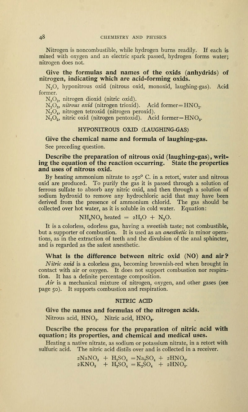 Nitrogen is noncombustible, while hydrogen burns readily. If each is mixed with oxygen and an electric spark passed, hydrogen forms water; nitrogen does not. Give the formulas and names of the oxids (anhydrids) of nitrogen, indicating which are acid=forming oxids. N20, hyponitrous oxid (nitrous oxid, monoxid, laughing-gas). Acid former. N202, nitrogen dioxid (nitric oxid). N203, nitrous oxid (nitrogen trioxid). Acid former=HN02. N204, nitrogen tetroxid (nitrogen peroxid). N2Os, nitric oxid (nitrogen pentoxid). Acid former =HN03. HYPONITROUS OXID (LAUGHING-GAS) Give the chemical name and formula of laughing=gas. See preceding question. Describe the preparation of nitrous oxid (laughing=gas), writ- ing the equation of the reaction occurring. State the properties and uses of nitrous oxid. By heating ammonium nitrate to 2500 C. in a retort, water and nitrous oxid are produced. To purify the gas it is passed through a solution of ferrous sulfate to absorb any nitric oxid, and then through a solution of sodium hydroxid to remove any hydrochloric acid that may have been derived from the presence of ammonium chlorid. The gas should be collected over hot water, as it is soluble in cold water. Equation: NH4N03 heated = 2H20 + N20. It is a colorless, odorless gas, having a sweetish taste; not combustible, but a supporter of combustion. It is used as an anesthetic in minor opera- tions, as in the extraction of teeth and the divulsion of the anal sphincter, and is regarded as the safest anesthetic. What is the difference between nitric oxid (NO) and air? Nitric oxid is a colorless gas, becoming brownish-red when brought in contact with air or oxygen. It does not support combustion nor respira- tion. It has a definite percentage composition. Air is a mechanical mixture of nitrogen, oxygen, and other gases (see page 50). It supports combustion and respiration. NITRIC ACID Give the names and formulas of the nitrogen acids. Nitrous acid, HN02. Nitric acid, HNOs. Describe the process for the preparation of nitric acid with equation; its properties, and chemical and medical uses. Heating a native nitrate, as sodium or potassium nitrate, in a retort with sulfuric acid. The nitric acid distils over and is collected in a receiver. 2NaN03 + H2S04 =Na2S04 + 2HN03. 2KN03 + H2S04 =K2S04 + 2HN03.