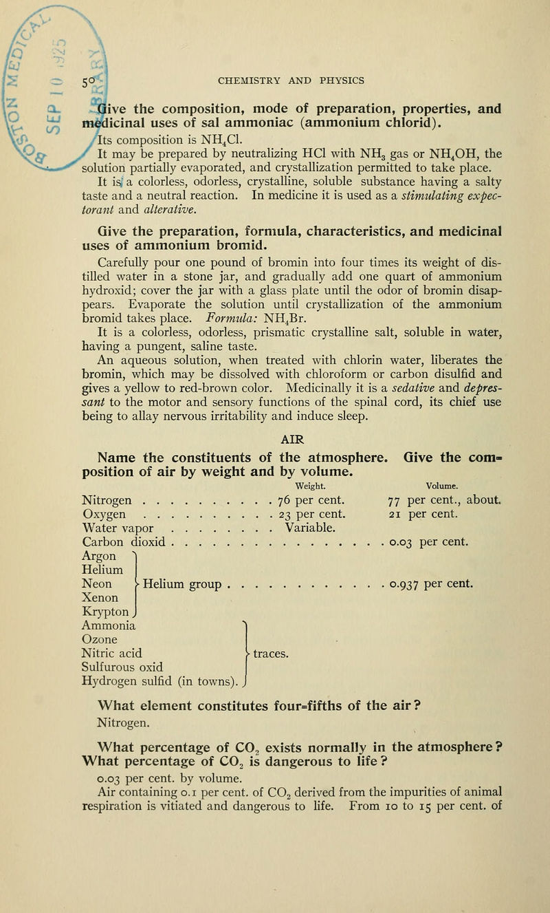 ' a. UJ CO CHEMISTRY AND PHYSICS Give the composition, mode of preparation, properties, and medicinal uses of sal ammoniac (ammonium chlorid). •''Its composition is NH4C1. It may be prepared by neutralizing HC1 with NH3 gas or NH4OH, the solution partially evaporated, and crystallization permitted to take place. It is; a colorless, odorless, crystalline, soluble substance having a salty taste and a neutral reaction. In medicine it is used as a stimulating expec- torant and alterative. Give the preparation, formula, characteristics, and medicinal uses of ammonium bromid. Carefully pour one pound of bromin into four times its weight of dis- tilled water in a stone jar, and gradually add one quart of ammonium hydroxid; cover the jar with a glass plate until the odor of bromin disap- pears. Evaporate the solution until crystallization of the ammonium bromid takes place. Formula: NH4Br. It is a colorless, odorless, prismatic crystalline salt, soluble in water, having a pungent, saline taste. An aqueous solution, when treated with chlorin water, liberates the bromin, which may be dissolved with chloroform or carbon disulfid and gives a yellow to red-brown color. Medicinally it is a sedative and depres- sant to the motor and sensory functions of the spinal cord, its chief use being to allay nervous irritability and induce sleep. AIR Give the com- Volume. 77 per cent., 21 per cent. Name the constituents of the atmosphere, position of air by weight and by volume. Weight. Nitrogen 76 per cent. Oxygen 23 per cent. Water vapor Variable. Carbon dioxid 0.03 per cent. Argon Helium Neon Xenon Krypton, Ammonia Ozone Nitric acid Sulfurous oxid Hydrogen sulfid (in towns) about. ► Helium group °-937 Per cent. > traces. What element constitutes four=fifths of the air? Nitrogen. What percentage of C02 exists normally in the atmosphere ? What percentage of C02 is dangerous to life ? 0.03 per cent, by volume. Air containing 0.1 per cent, of C02 derived from the impurities of animal respiration is vitiated and dangerous to life. From 10 to 15 per cent, of